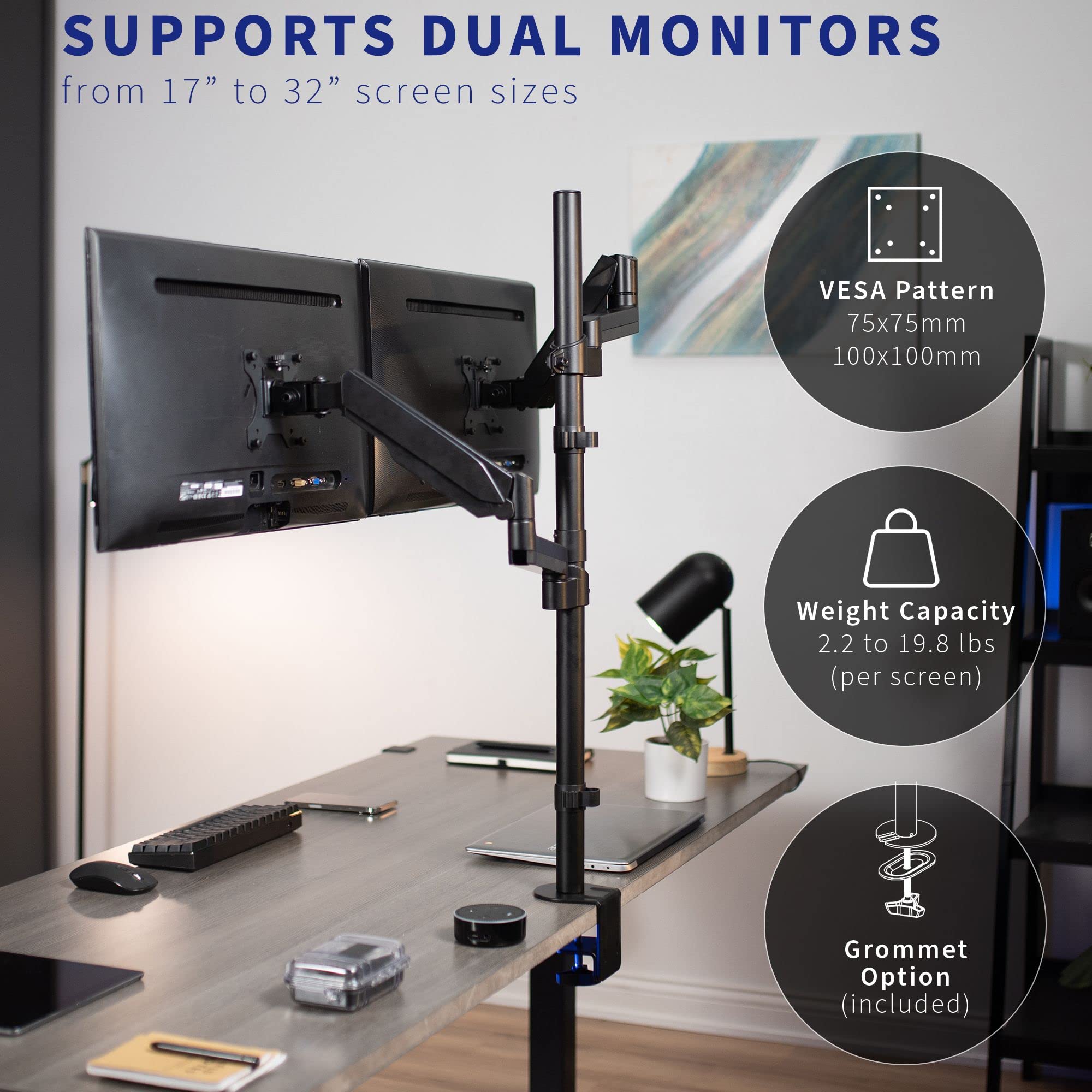SUPPORTS DUAL MONITORS  
from 17" to 32" screen sizes  

- VESA Pattern  
  75x75mm  
  100x100mm  

- Weight Capacity  
  2.2 to 19.8 lbs (per screen)  

- Grommet Option (included)