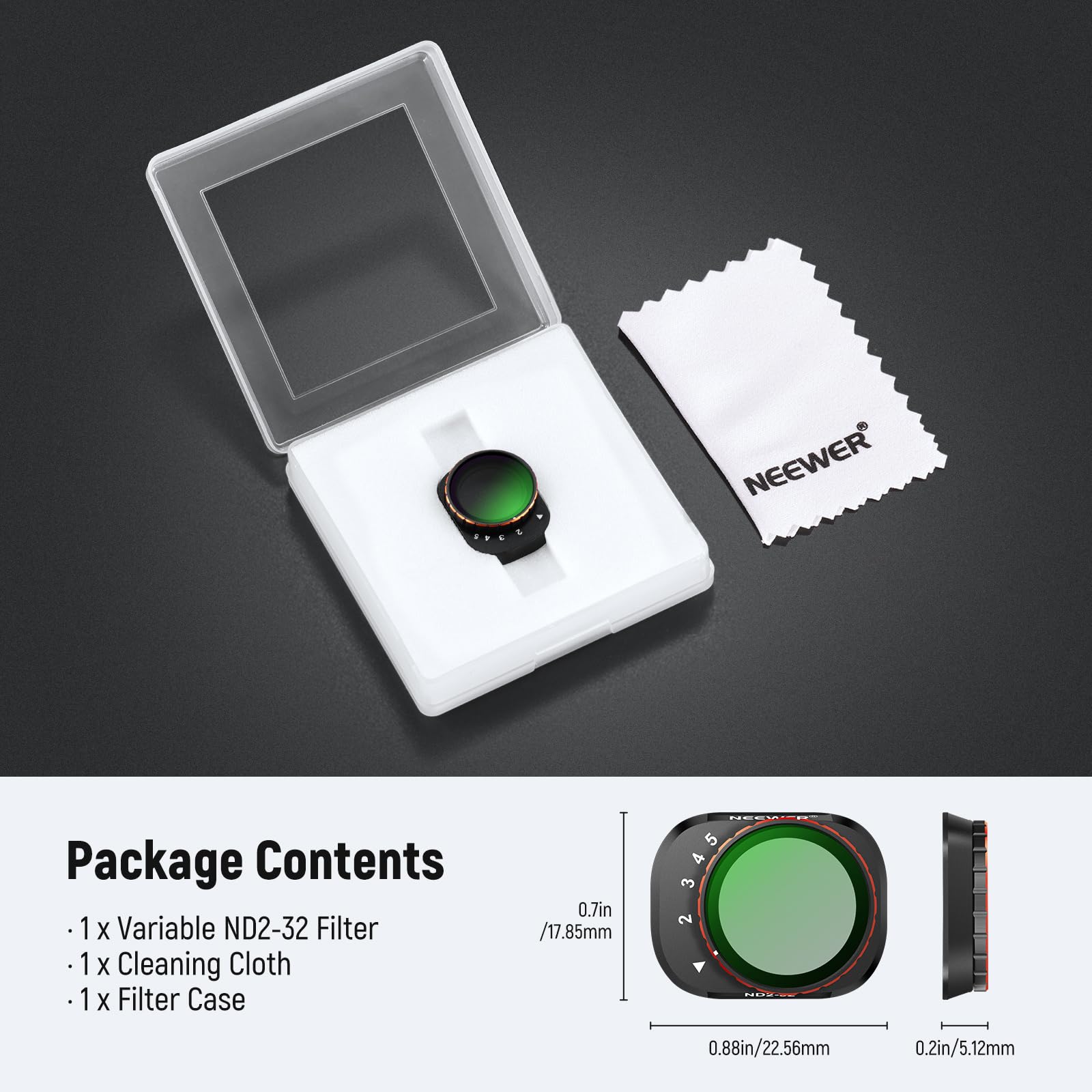 NEEWER Package Contents

- 1 x Variable ND2-32 Filter
- 1 x Cleaning Cloth
- 1 x Filter Case

Dimensions:
- 0.7in / 17.85mm
- 0.88in / 22.56mm
- 0.2in / 5.12mm