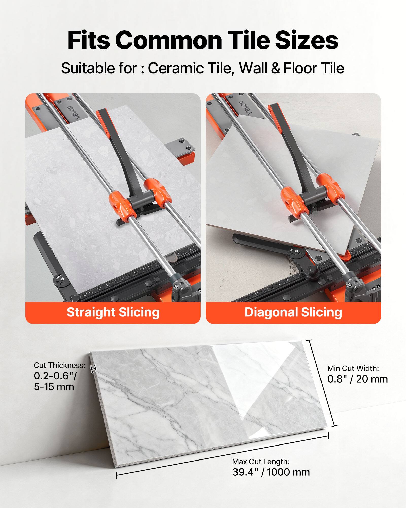 Fits Common Tile Sizes  
Suitable for: Ceramic Tile, Wall & Floor Tile  

VEVOR Straight Slicing  
VEVOR Diagonal Slicing  

Cut Thickness: 0.2-0.6" / 5-15 mm  
Min Cut Width: 0.8" / 20 mm  
Max Cut Length: 39.4" / 1000 mm