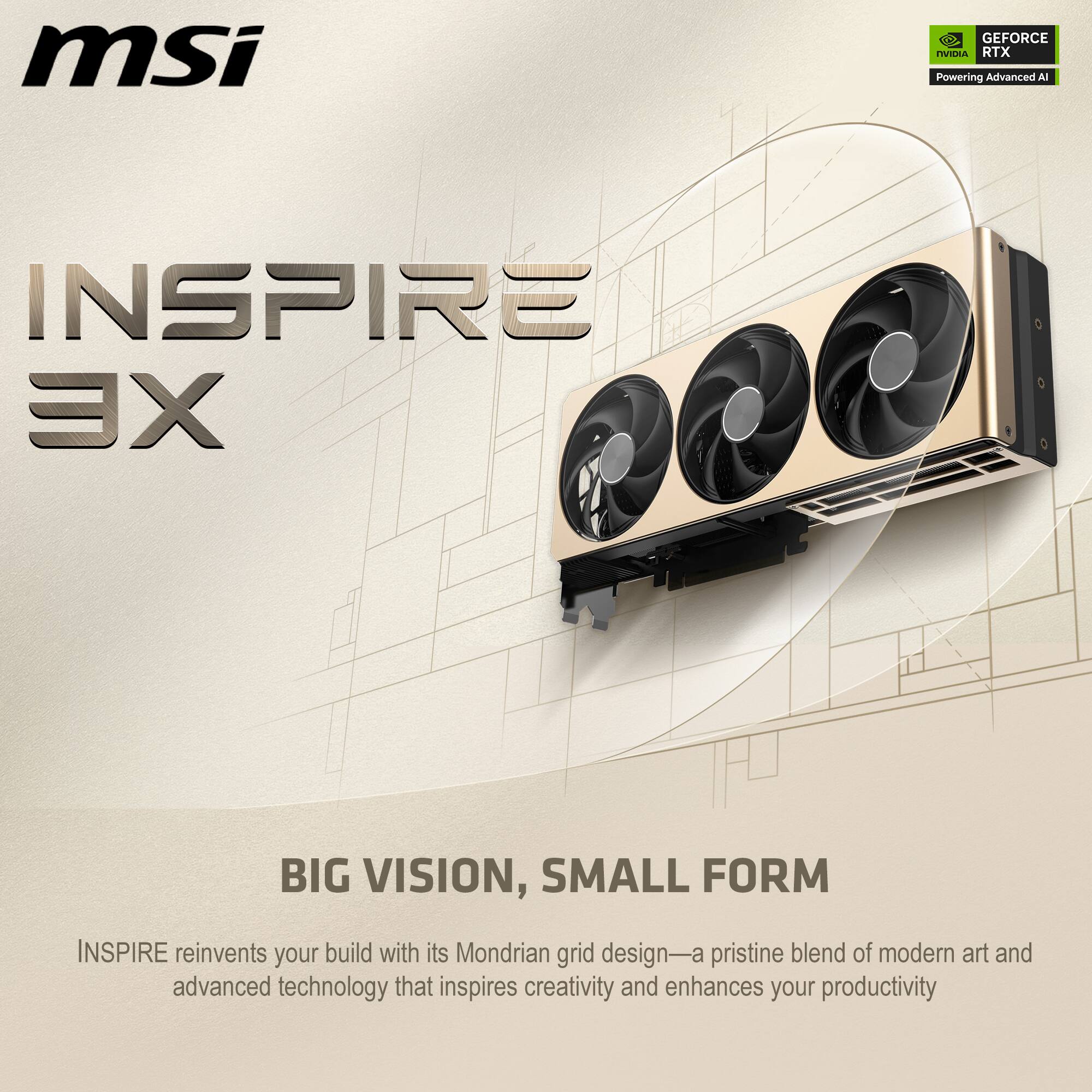 msi GEFORCE RTX Powering Advanced AI INSPIRE XE

BIG VISION, SMALL FORM

INSPIRE reinvents your build with its Mondrian grid design—a pristine blend of modern art and advanced technology that inspires creativity and enhances your productivity