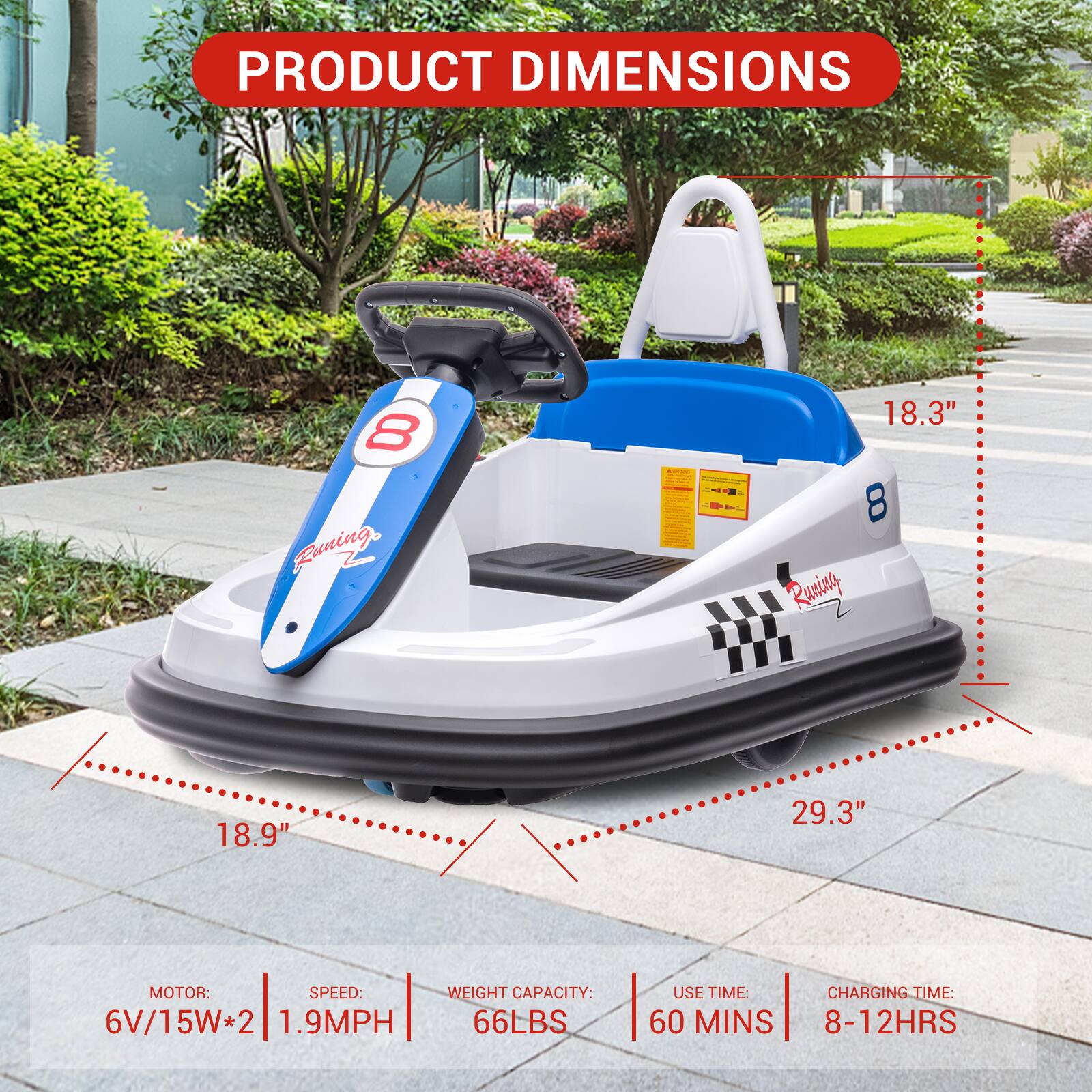 PRODUCT DIMENSIONS  
8 Running +R  
18.3"  
8 Running  
18.9"  
29.3"  

MOTOR: 6V/15W*2  
SPEED: 1.9MPH  
WEIGHT CAPACITY: 66LBS  
USE TIME: 60 MINS  
CHARGING TIME: 8-12HRS