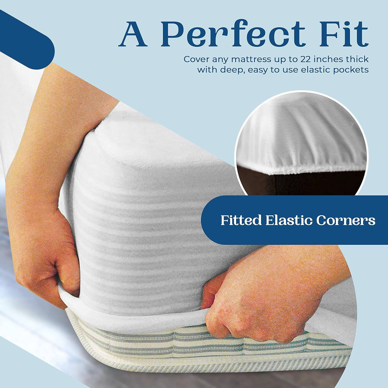 A Perfect Fit  
Cover any mattress up to 22 inches thick with deep, easy to use elastic pockets  

Fitted Elastic Corners