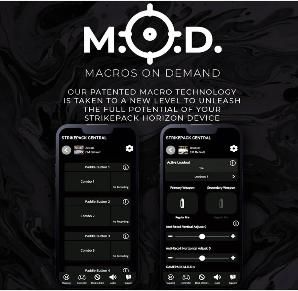 M.O.D. .D. Macros On Demand Our patented macro technology is taken to a new level to unleash the full potential of your Strikepack Horizon device. Strikepack Central Strikepack Central Action Default Shooter Default Paddle Button 1 I Active Loadout 144 I Combo 1 Neo Recording Loadout 1 Primary Weapon Secondary Weapon Paddle Button 2 I Combo 2 No Recording Regular Fre Ants-Recol Vertical Adjust: D Regular Peri I Paddle Button 3 I Combo 3 No Recording Ant-Recol Horizontal Adjust: O + Paddle Button 4 I Gamepack M.O.D.s M M 7 -epping Contnaller Bul Aude Suppon MDI Audo Support