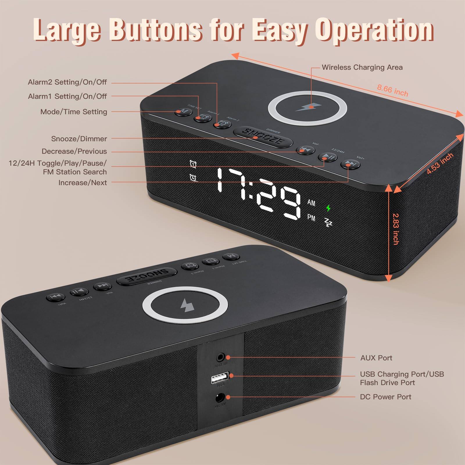 Large Buttons for Easy Operation

- Alarm2 Setting/On/Off
- Alarm1 Setting/On/Off
- Mode/Time Setting
- Snooze/Dimmer
- Decrease/Previous
- 12/24H Toggle/Play/Pause/FM Station Search
- Increase/Next

Wireless Charging Area: 8.66 inch

Snooze: 4.53 inch

AUX Port

USB Charging Port/USB Flash Drive Port

DC Power Port

2.83 inch