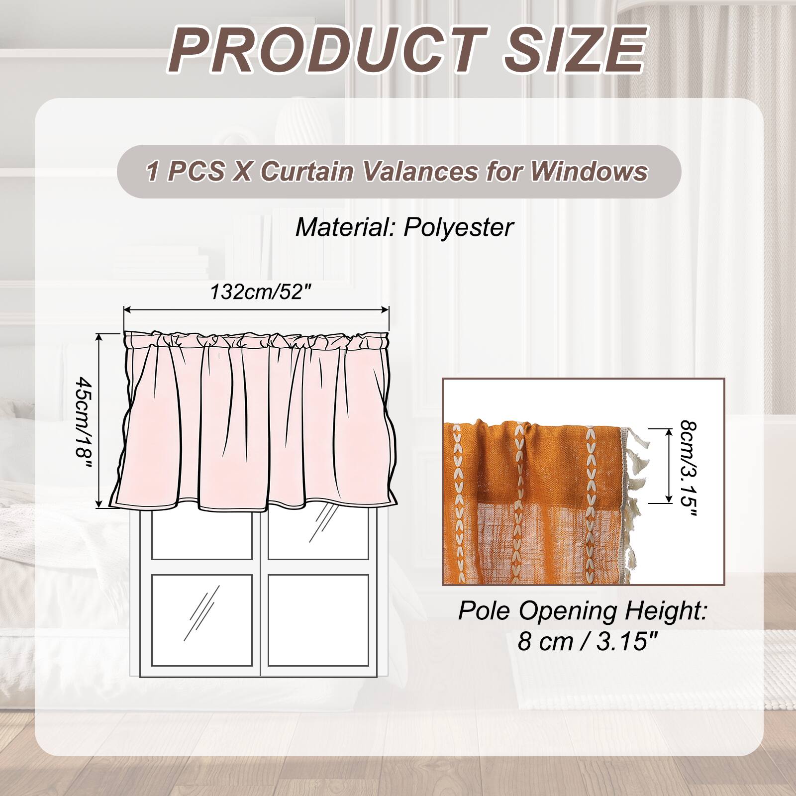 PRODUCT SIZE

1 PCS X Curtain Valances for Windows

Material: Polyester

132cm/52" x 45cm/18" x 8cm/3.15" Pole Opening Height: 8 cm / 3.15"