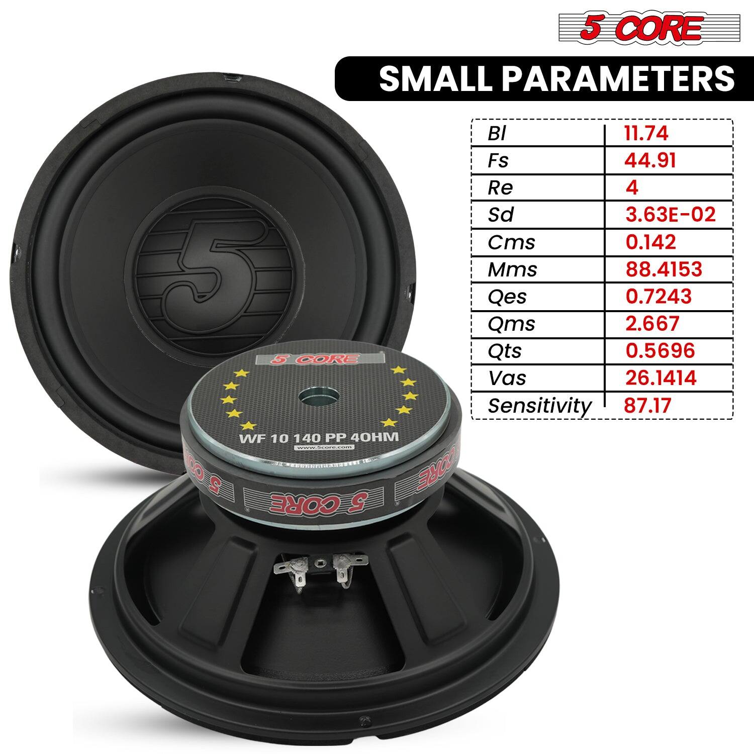 5 CORE SMALL PARAMETERS

BI 11.74
Fs 44.91
Re 4
Sd 3.63E-02
Cms 0.142
Mms 88.4153
Qes 0.7243
Qms 2.667
Qts 0.5696
Vas 26.1414
Sensitivity 87.17

WF 10 140 PP 40HM