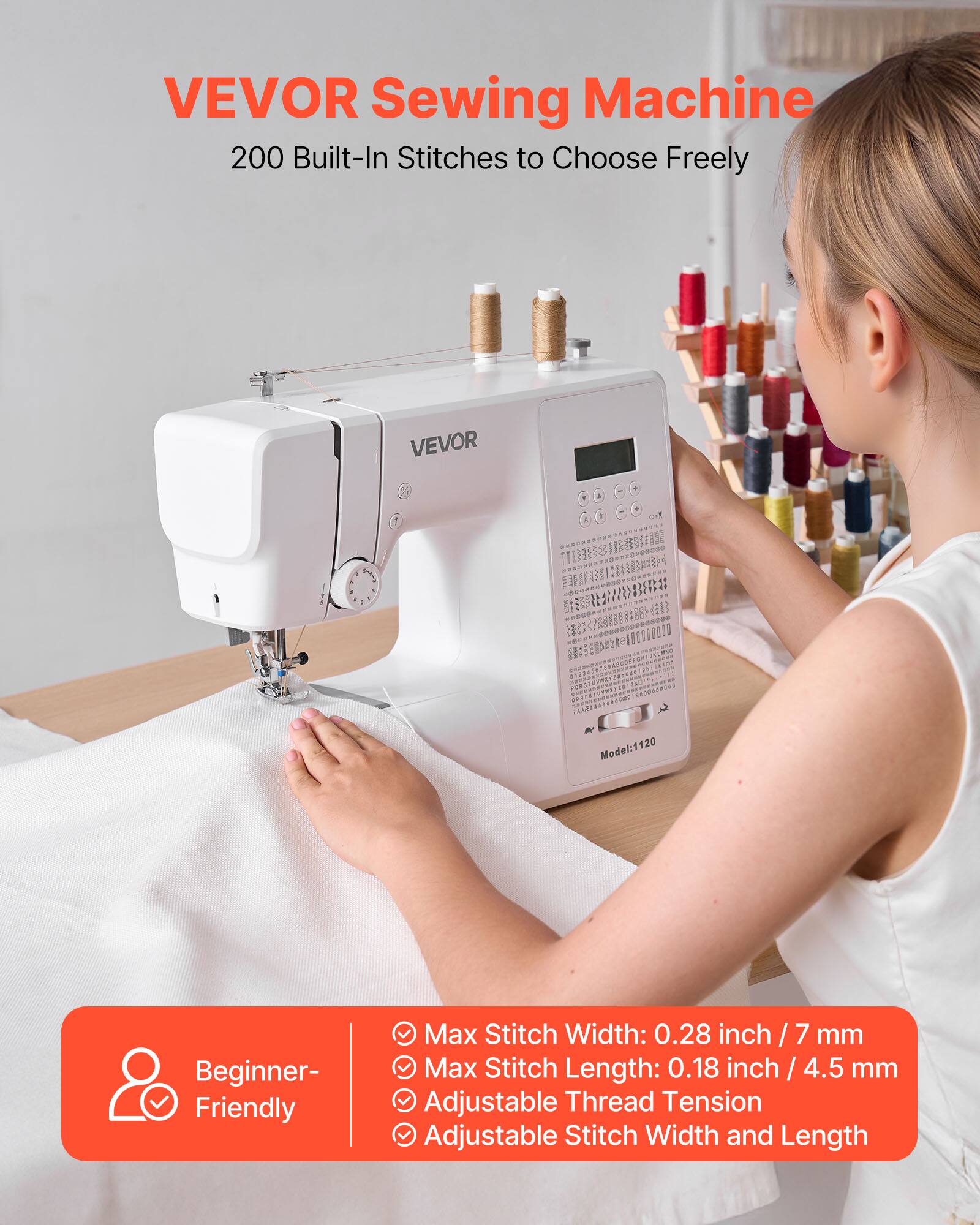 VEVOR Sewing Machine  
200 Built-In Stitches to Choose Freely  

Model: 1120  

Beginner-Friendly  

- Max Stitch Width: 0.28 inch / 7 mm  
- Max Stitch Length: 0.18 inch / 4.5 mm  
- Adjustable Thread Tension  
- Adjustable Stitch Width and Length
