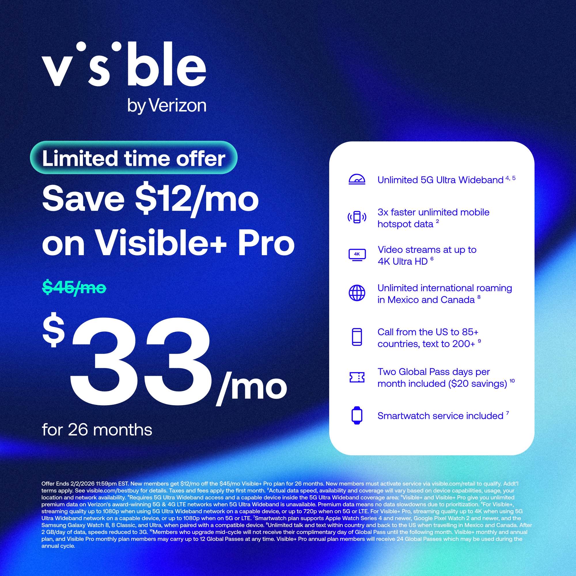 **Visible by Verizon**

**Limited time offer**

**Save $12/mo on Visible+ Pro**

**$45/mo**  
**$33/mo** for 26 months

- Unlimited 5G Ultra Wideband
- 3x faster unlimited mobile hotspot data
- Video streams up to 4K Ultra HD
- Unlimited international roaming in Mexico and Canada
- Call from the US to 85+ countries, text to 200+
- Two Global Pass days per month included ($20 savings)
- Smartwatch service included

Offer Ends 2/2/2020 11:59pm EST. New members must activate service via visible.com/retail to qualify. Add $1/month for 512GB of data, 545GB for 512GB+ members. Actual speed, availability, and coverage will vary based on device capabilities, usage, location, and network availability. Requires 5G Ultra Wideband access and a capable device inside 5G Ultra Wideband coverage areas. "Visible+ Pro" gives you unlimited data speeds up to 1080p when using 5G Ultra Wideband network on a capable device