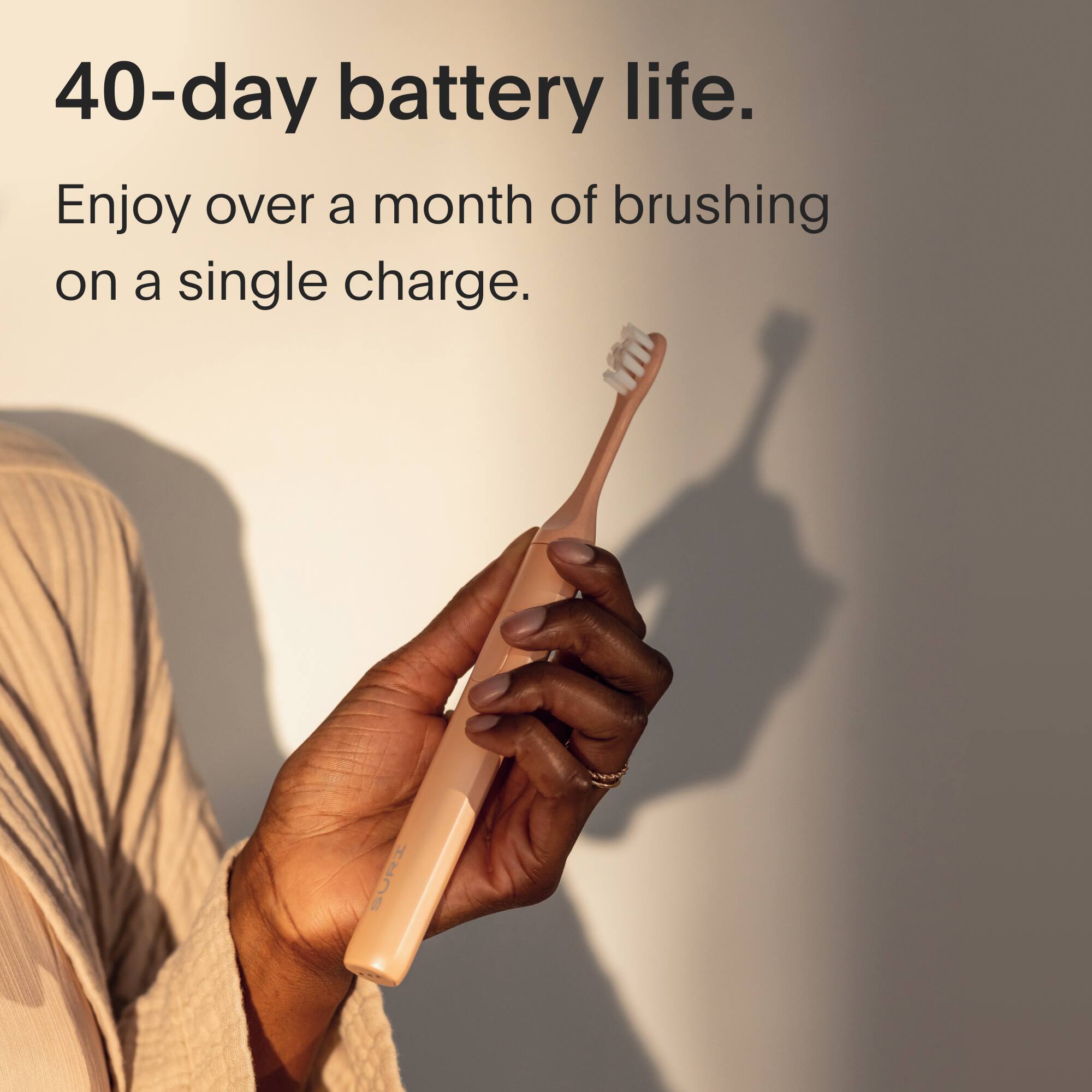 40-day battery life.  
Enjoy over a month of brushing on a single charge.