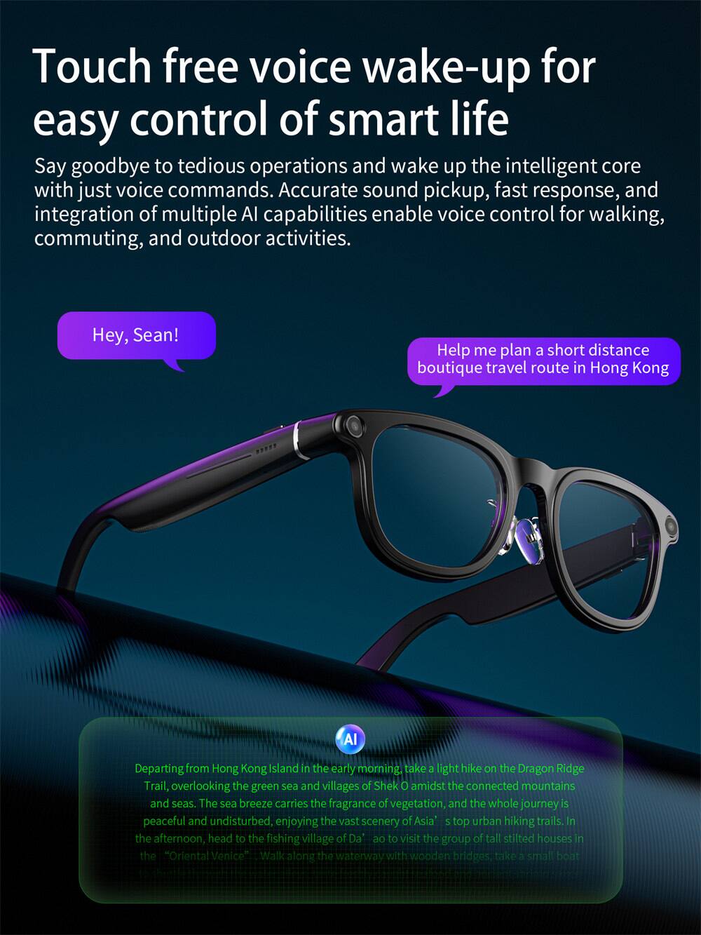 Touch free voice wake-up for easy control of smart life

Say goodbye to tedious operations and wake up the intelligent core with just voice commands. Accurate sound pickup, fast response, and integration of multiple AI capabilities enable voice control for walking, commuting, and outdoor activities.

Hey, Sean! Help me plan a short distance boutique travel route in Hong Kong

AI: Departing from Hong Kong Island in the early morning, take a light hike on the Dragon Ridge Trail, overlooking the green sea and villages of Shek O amidst the connected mountains and seas. The sea breeze carries the fragrance of vegetation, and the whole journey is peaceful and undisturbed, enjoying the vast scenery of Asia's top urban hiking trails. In the afternoon, head to the fishing village of Da'ao to visit the group of tall stilted houses in the "Oriental Venice". Walk along the waterway with wooden bridges, take a small boat