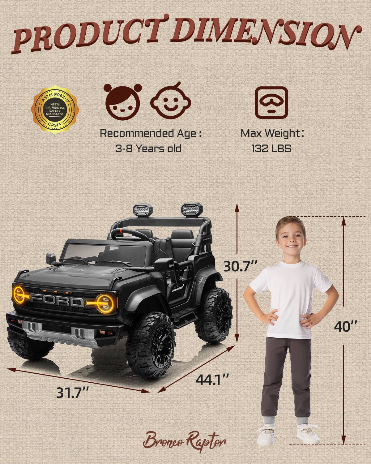 PRODUCT DIMENSION ASTM F963-17 MEETS US FEDERAL STANDARDS CPSIA

Recommended Age: 3-8 Years old

Max Weight: 132 LBS

30.7" FORD

31.7" 44.1" 40" Bronco Rapton