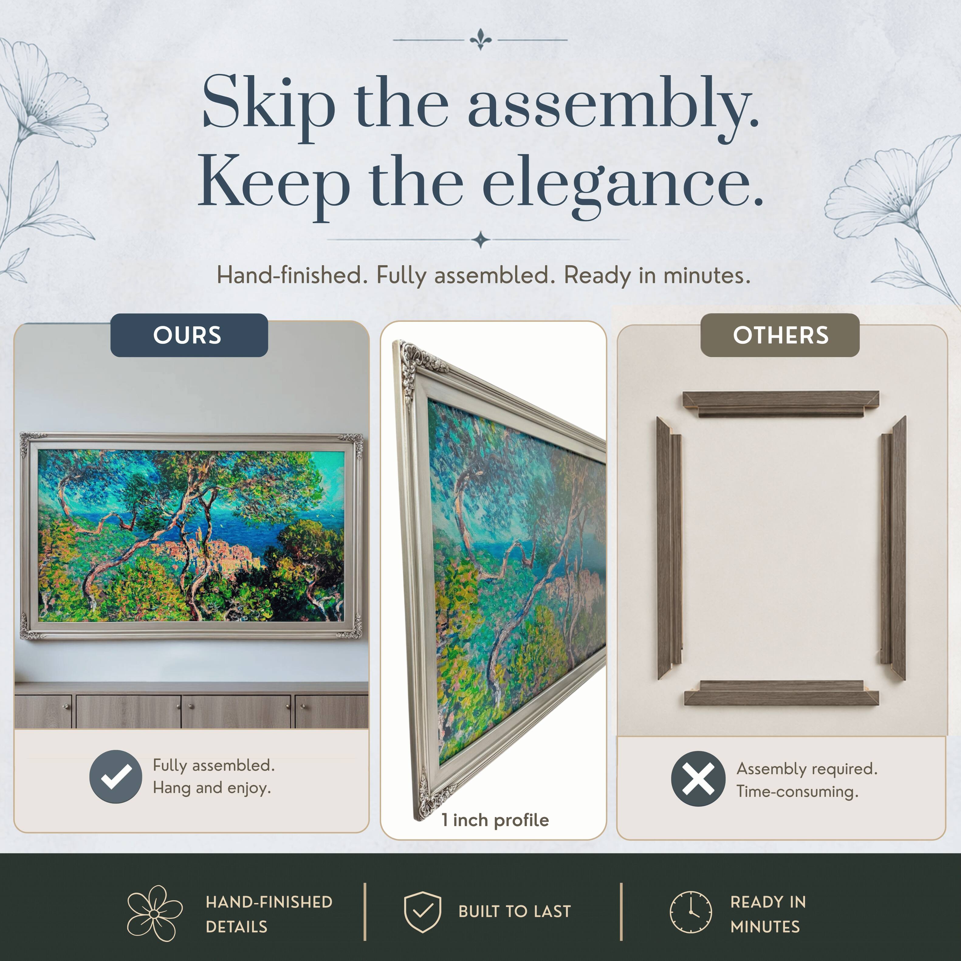 Skip the assembly. Keep the elegance.  
Hand-finished. Fully assembled. Ready in minutes.  

OURS  
Fully assembled. Hang and enjoy.  

OTHERS  
Assembly required. Time-consuming.  

HAND-FINISHED DETAILS  
BUILT TO LAST  
READY IN MINUTES