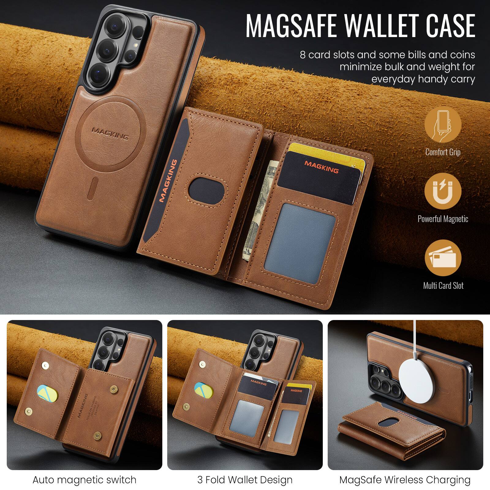 MAGSAFE WALLET CASE  
8 card slots and some bills and coins minimize bulk and weight for everyday handy carry

MAGKING  
MAGKING  
MAGKING

Comfort Grip  
Powerful Magnetic  
Multi Card Slot

Auto magnetic switch  
3 Fold Wallet Design  
MagSafe Wireless Charging