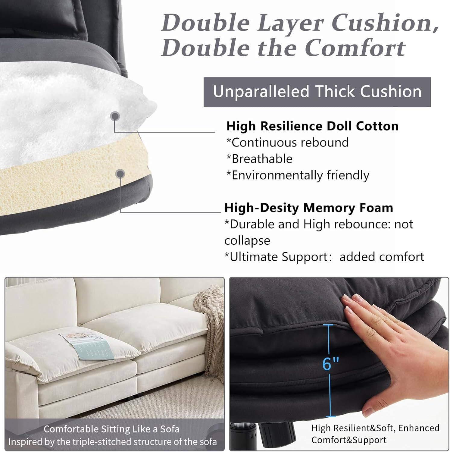 Double Layer Cushion, Double the Comfort

Unparalleled Thick Cushion

High Resilience Doll Cotton
- Continuous rebound
- Breathable
- Environmentally friendly

High-Density Memory Foam
- Durable and High rebound: not collapse
- Ultimate Support: added comfort

6" Comfortable Sitting Like a Sofa
Inspired by the triple-stitched structure of the sofa

High Resilient&Soft, Enhanced Comfort&Support