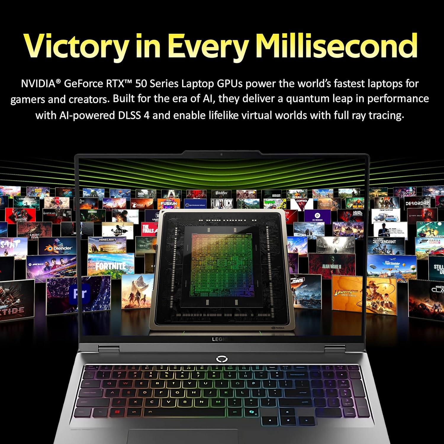 Victory in Every Millisecond
NVIDIA® GeForce RTX™ 50 Series Laptop GPUs power the world's fastest laptops for gamers and creators. Built for the era of AI, they deliver a quantum leap in performance with AI-powered DLSS 4 and enable lifelike virtual worlds with full ray tracing.