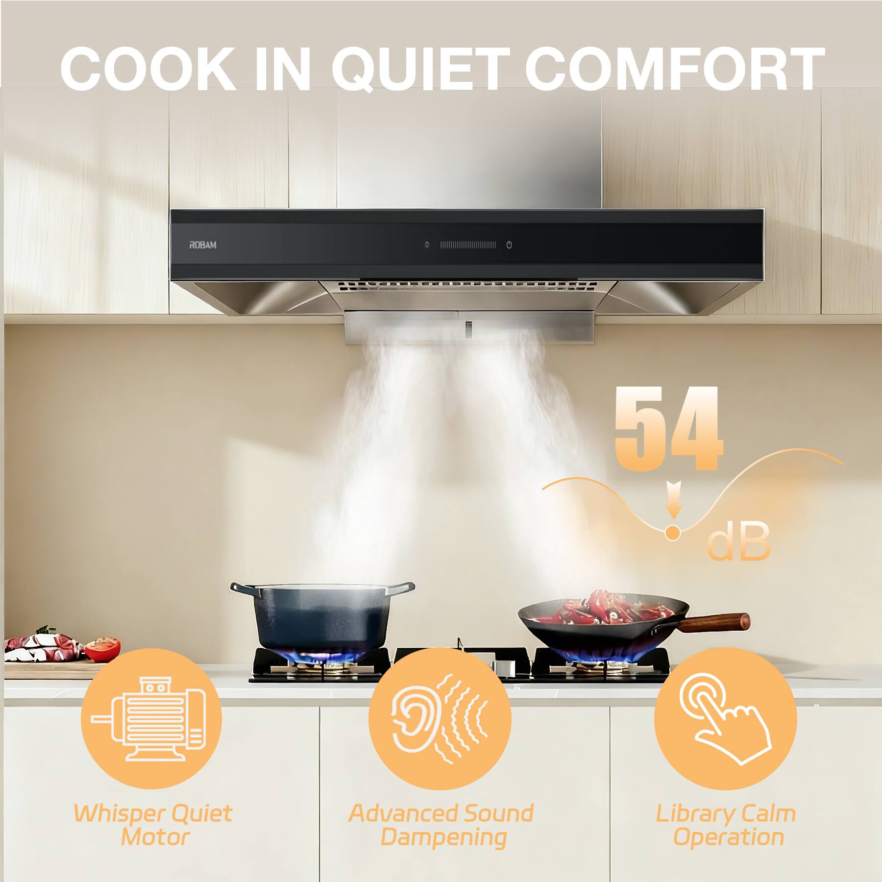 COOK IN QUIET COMFORT

ROBAM

54 dB

Whisper Quiet Motor
Advanced Sound Dampening
Library Calm Operation
