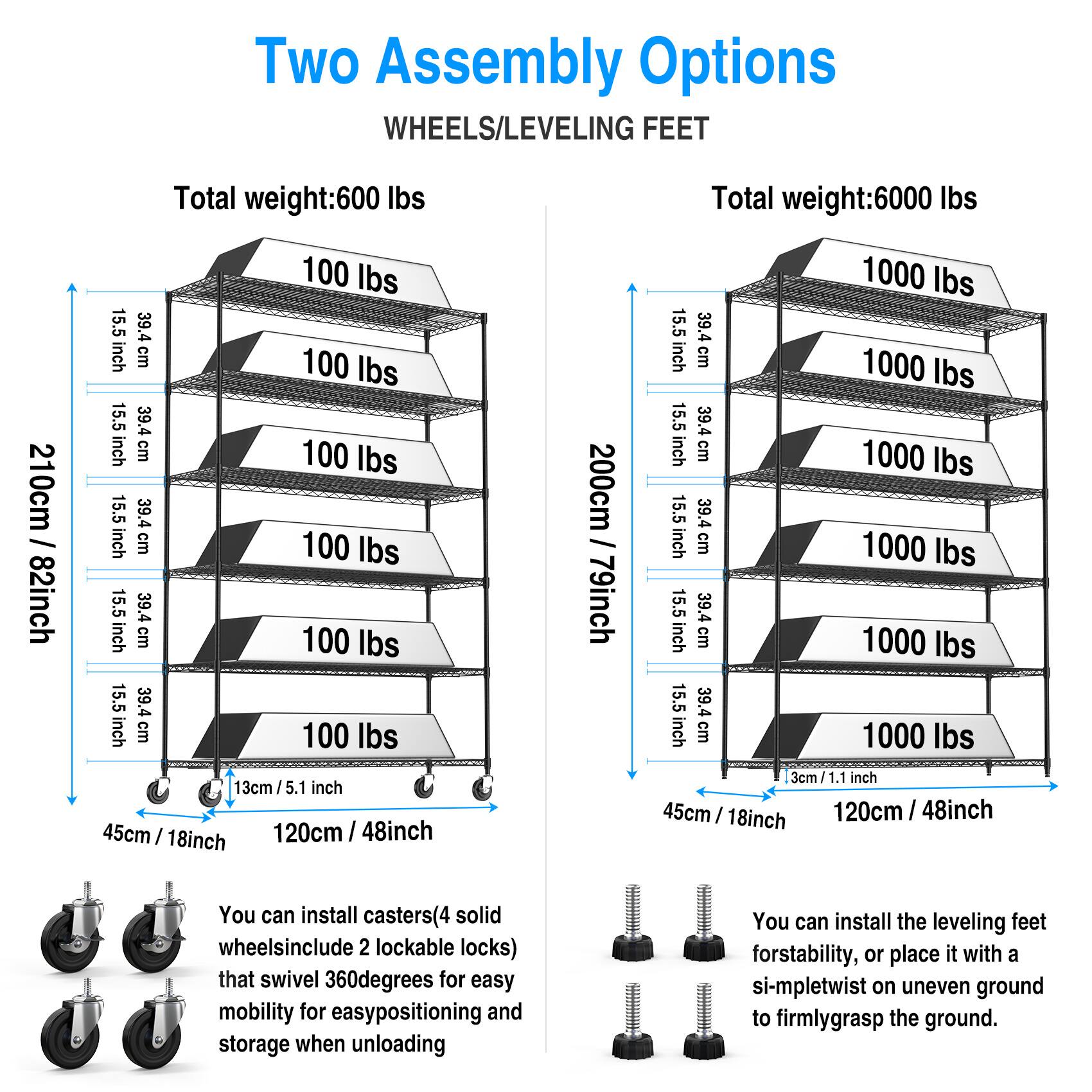 Two Assembly Options  
WHEELS/LEVELING FEET  

**Total weight: 600 lbs**  
- 210cm / 82inch  
- 15.5 inch  
- 39.4 cm  
- 100 lbs (repeated 5 times)  
- 13cm / 5.1 inch  
- 45cm / 18inch  
- 120cm / 48inch  

**Total weight: 6000 lbs**  
- 200cm / 79inch  
- 15.5 inch  
- 39.4 cm  
- 1000 lbs (repeated 5 times)  
- 3cm / 1.1 inch  
- 45cm / 18inch  
- 120cm / 48inch  

You can install casters (4 solid wheels include 2 lockable locks) that swivel 360 degrees for easy mobility for easy positioning and storage when unloading.  
You can install the leveling feet for stability, or place it with a simple twist on uneven ground to firmly grasp the ground.
