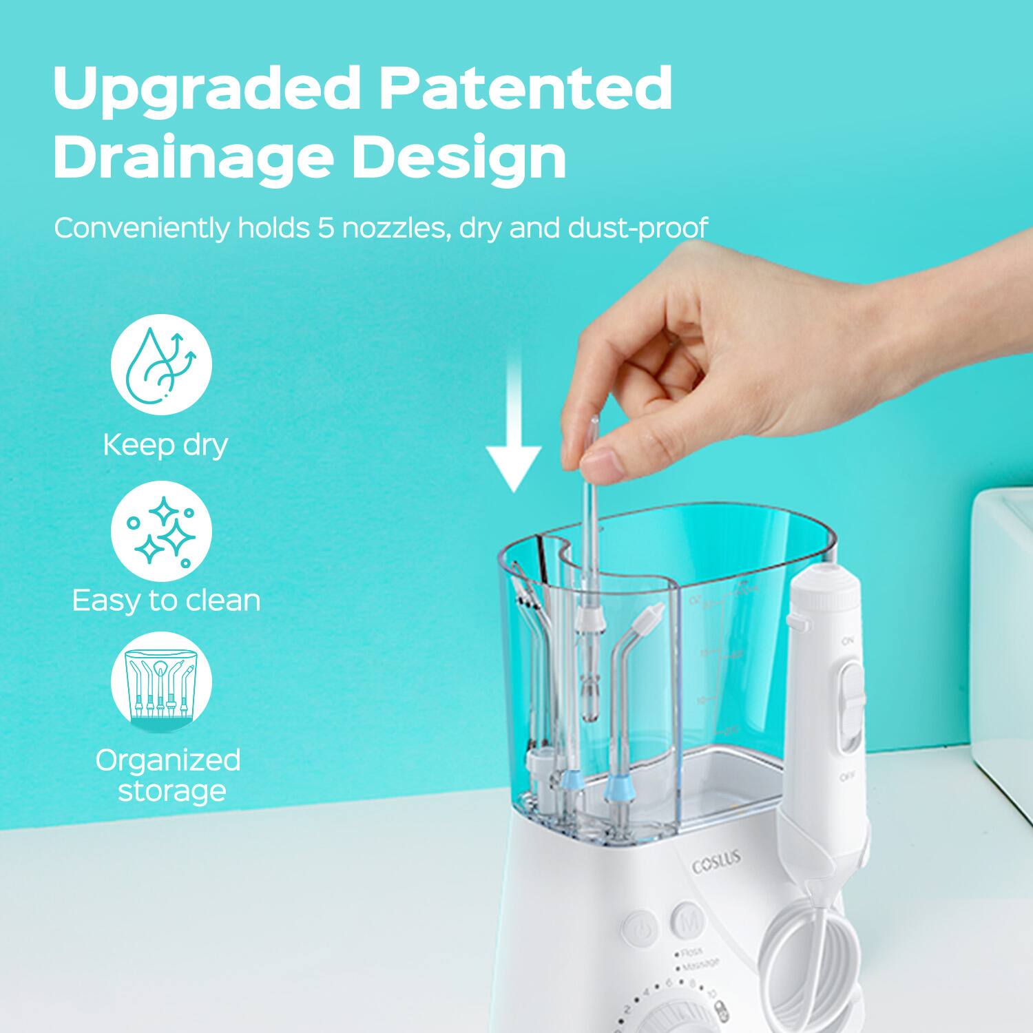 Upgraded Patented Drainage Design  
Conveniently holds 5 nozzles, dry and dust-proof  
Keep dry  
Easy to clean  
Organized storage  

COSLUS  
Floss  
Massage