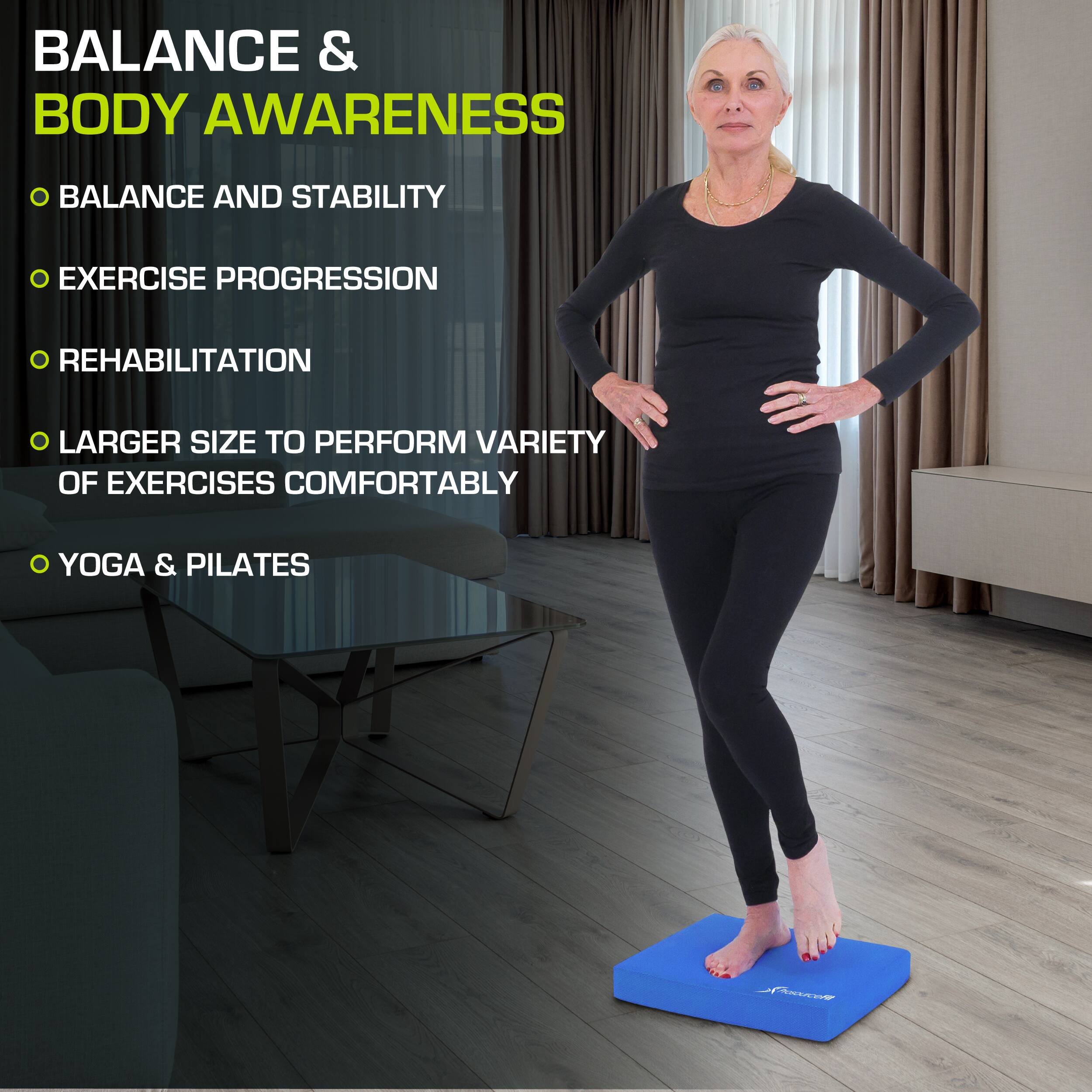 BALANCE & BODY AWARENESS

- BALANCE AND STABILITY
- EXERCISE PROGRESSION
- REHABILITATION
- LARGER SIZE TO PERFORM VARIETY OF EXERCISES COMFORTABLY
- YOGA & PILATES