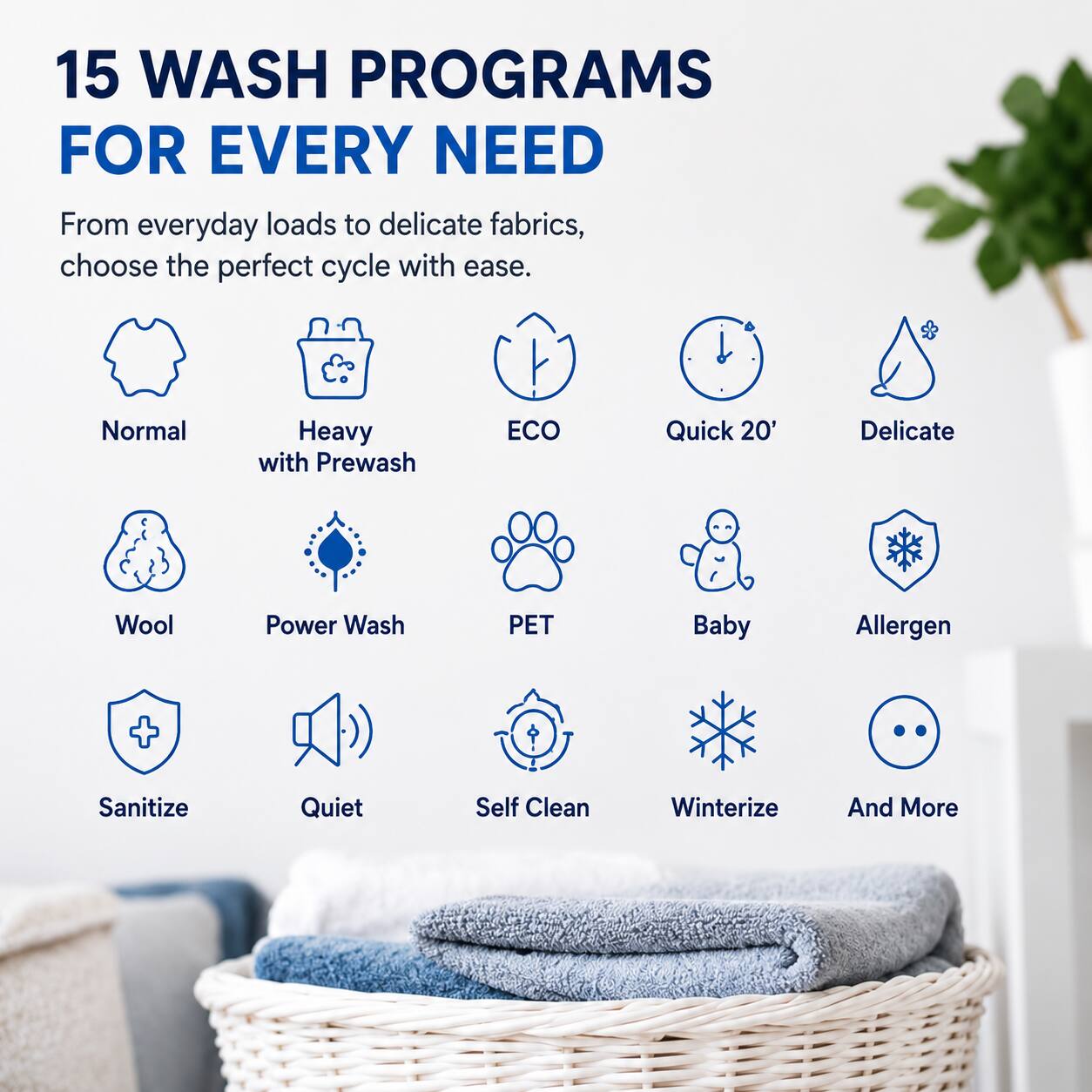 15 WASH PROGRAMS FOR EVERY NEED

From everyday loads to delicate fabrics, choose the perfect cycle with ease.

- Normal
- Heavy with Prewash
- ECO
- Quick 20'
- Delicate
- Wool
- Power Wash
- PET
- Baby
- Allergen
- Sanitize
- Quiet
- Self Clean
- Winterize
- And More