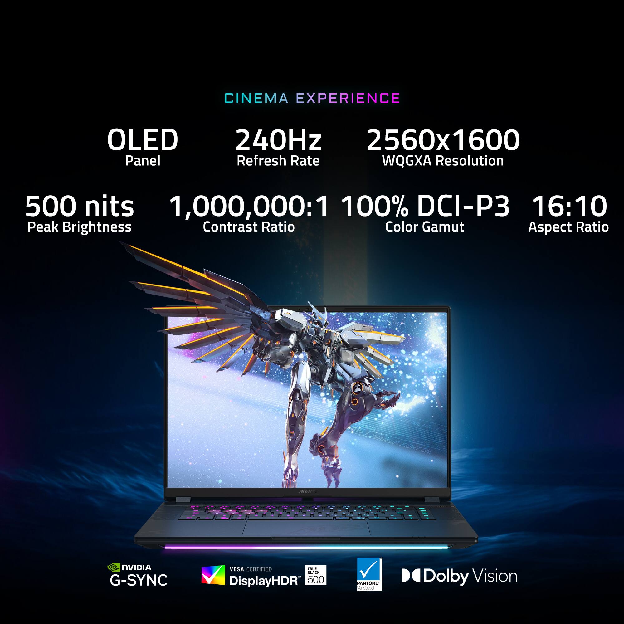 CINEMA EXPERIENCE
OLED Panel
240Hz Refresh Rate
2560x1600 WQGXA Resolution
500 nits Peak Brightness
1,000,000:1 Contrast Ratio
100% DCI-P3 Color Gamut
16:10 Aspect Ratio
NVIDIA G-SYNC
VESA CERTIFIED
i-T DisplayHDR 500
PANTONE
Dolby Vision