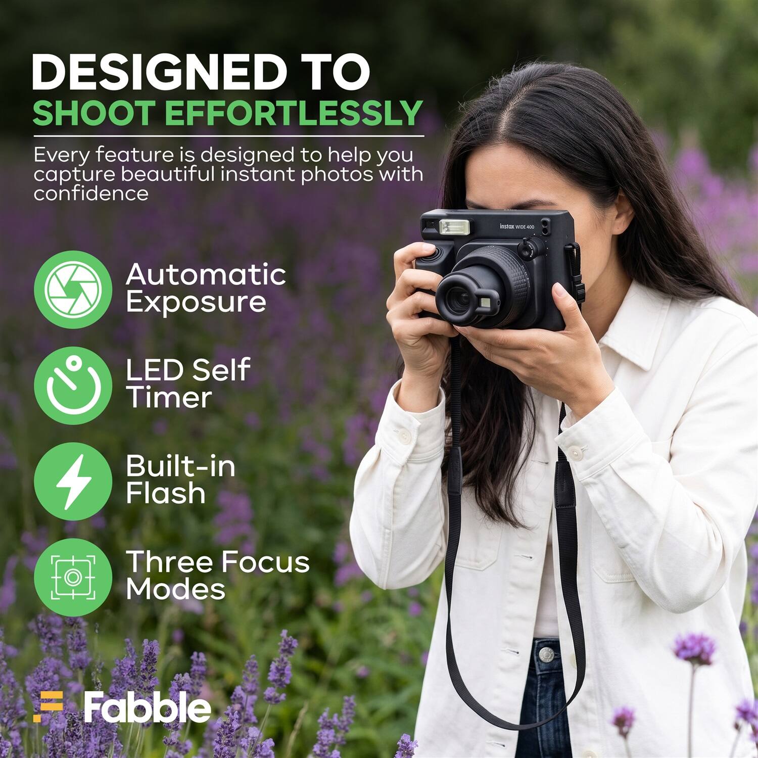 DESIGNED TO SHOOT EFFORTLESSLY

Every feature is designed to help you capture beautiful instant photos with confidence

- Automatic Exposure
- LED Self Timer
- Built-in Flash
- Three Focus Modes

Fabble