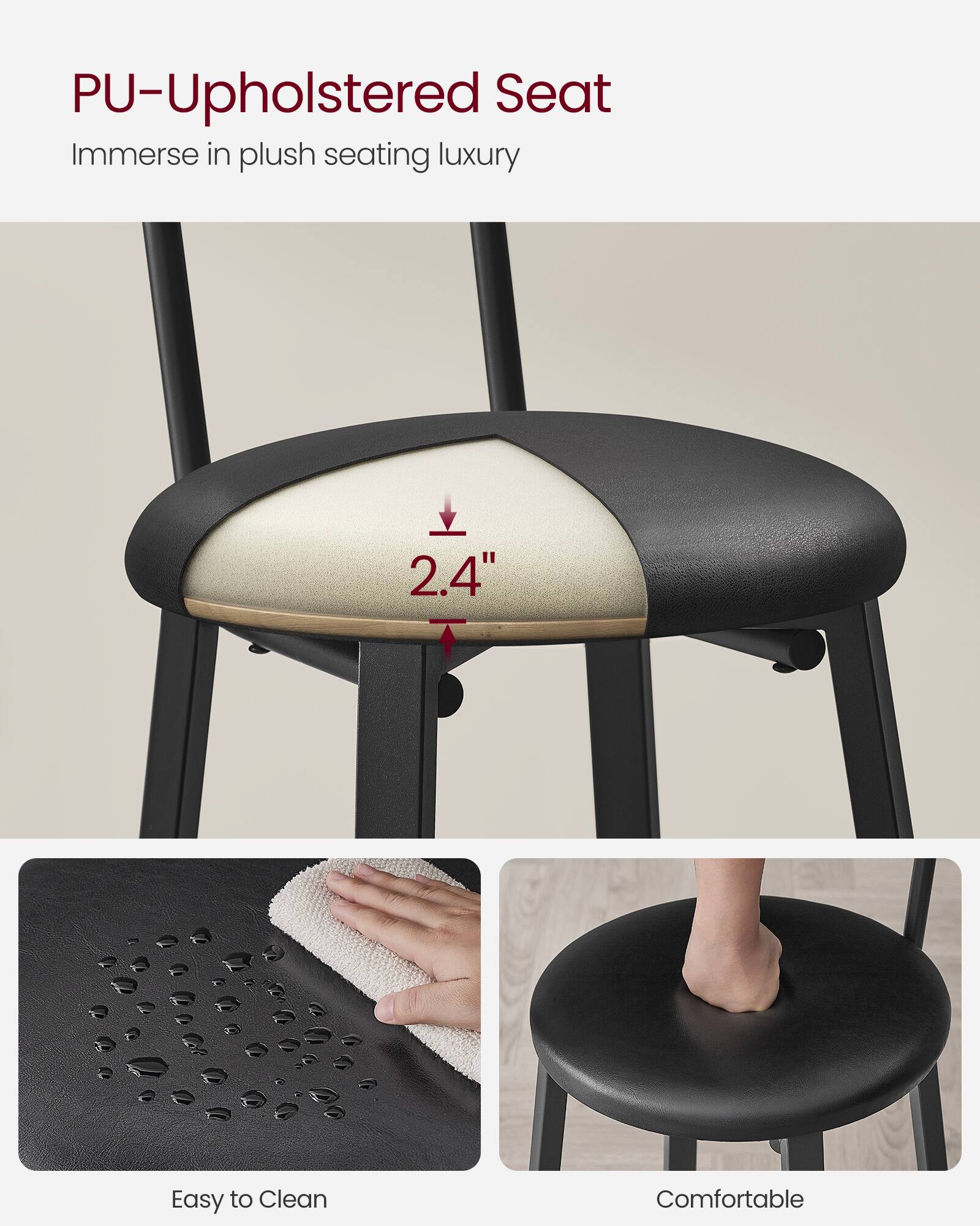 PU-Upholstered Seat  
Immerse in plush seating luxury  

2.4"  

Easy to Clean  

Comfortable