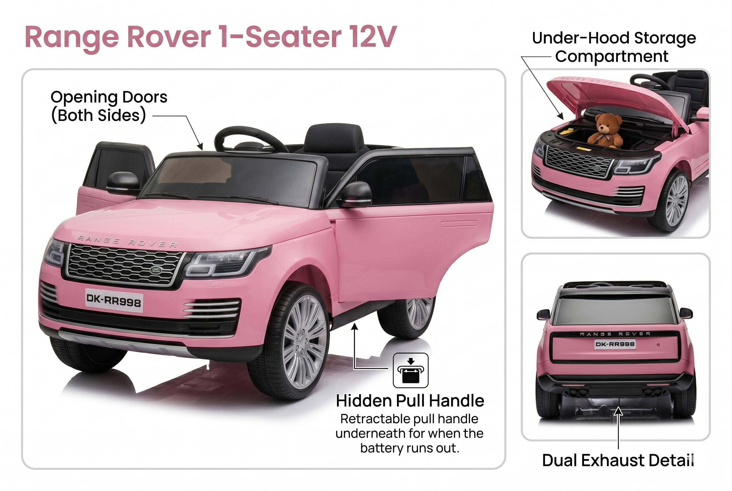 Range Rover 1-Seater 12V  
Under-Hood Storage Compartment  
Opening Doors (Both Sides)  
RANGE ROVER # DK-RR998  
MANDE mOVER DK-RR998  
Hidden Pull Handle  
Retractable pull handle underneath for when the battery runs out.  
Dual Exhaust Detail