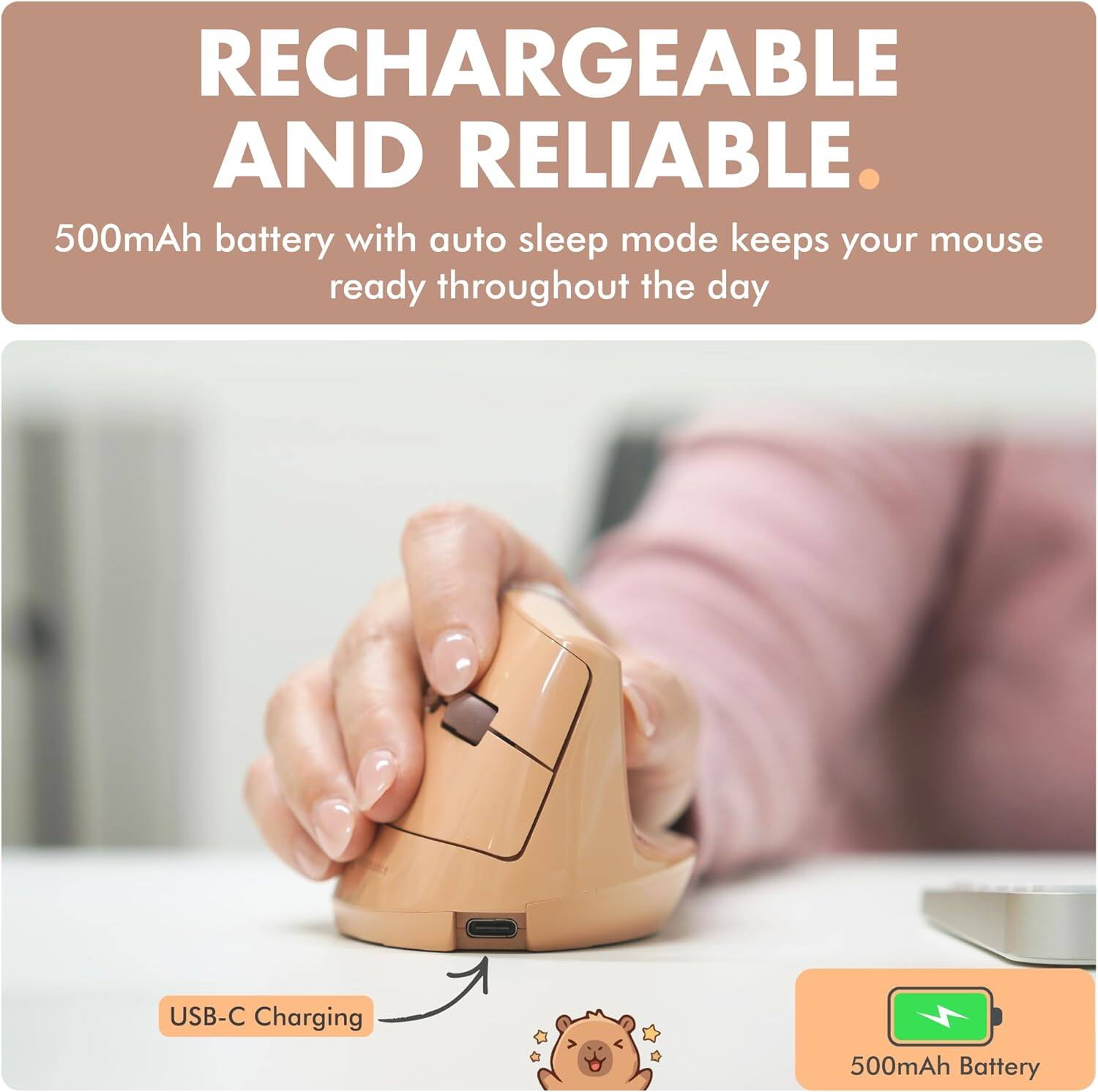 RECHARGEABLE AND RELIABLE.  
500mAh battery with auto sleep mode keeps your mouse ready throughout the day.  
USB-C Charging  
500mAh Battery