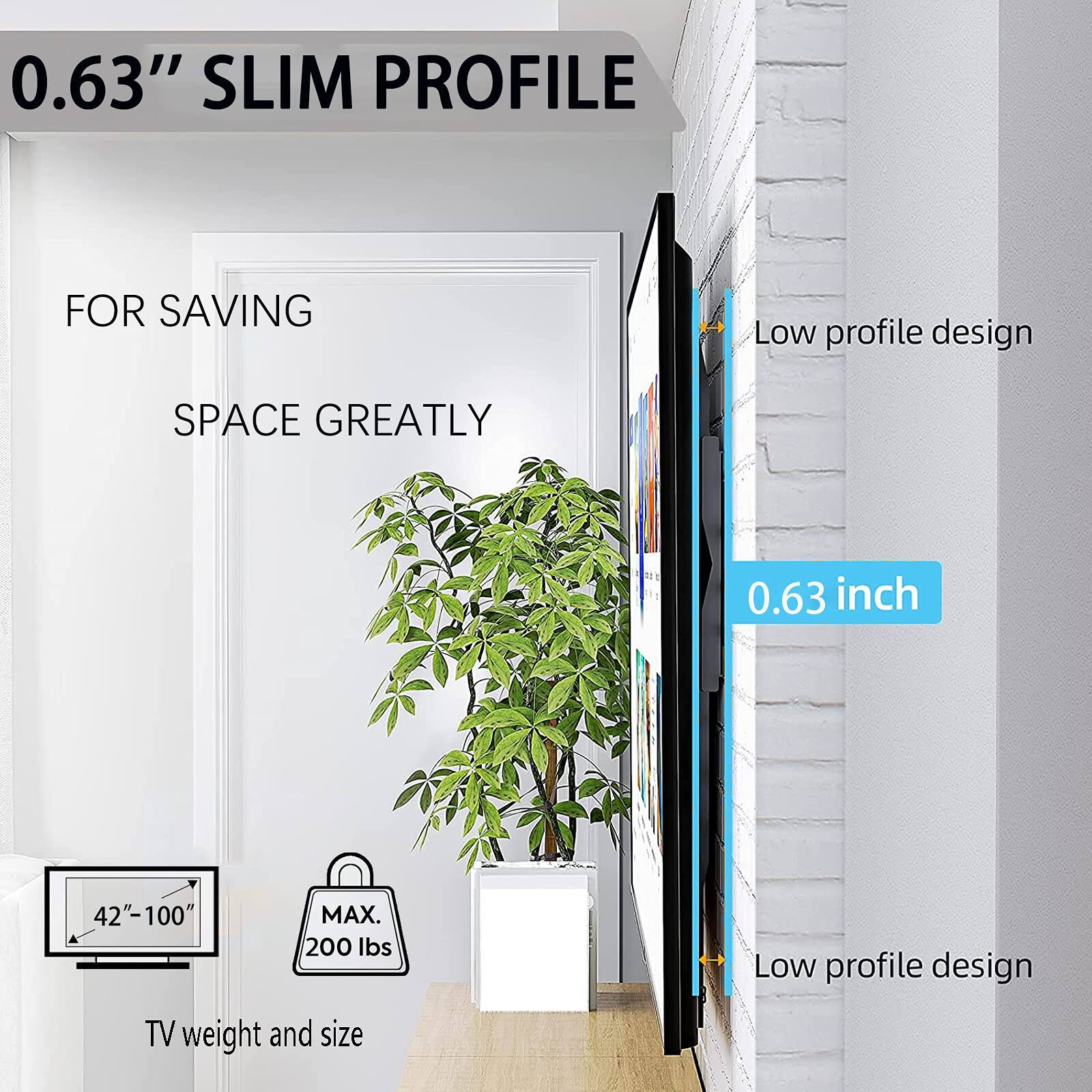 0.63" SLIM PROFILE  
FOR SAVING SPACE GREATLY  

Low profile design  

0.63 inch  

42"-100"  
MAX. 200 lbs  

TV weight and size