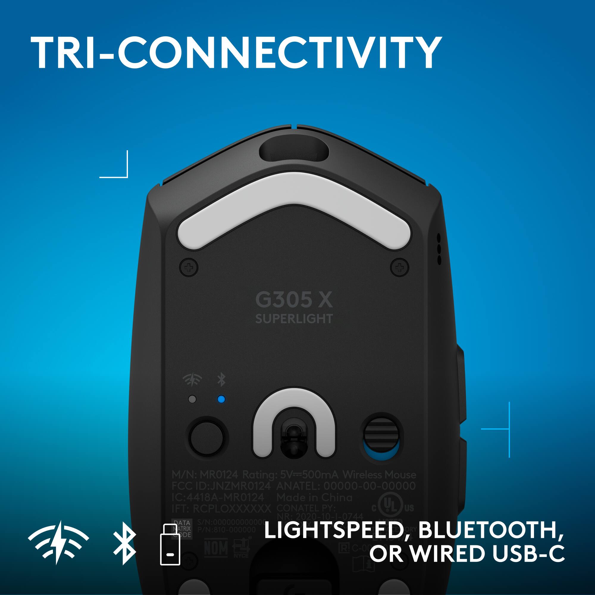 TRI-CONNECTIVITY G305 X SUPERLIGHT  
M/N: MRO124  
Rating: 5V=500mA  
Wireless Mouse  
FCC ID: JNZMR0124  
ANATEL: 00000-00-00000  
IC: 4418A-MRO124  
Made in China  
IFT: RCPLOXXXXXX  
CONATEL PY: C UL US NR 2020-10-1-0744  
2020  
ATA S/N: 00000000000  
ATRXX  
LIGHTSPEED, BLUETOOTH, OR WIRED USB-C