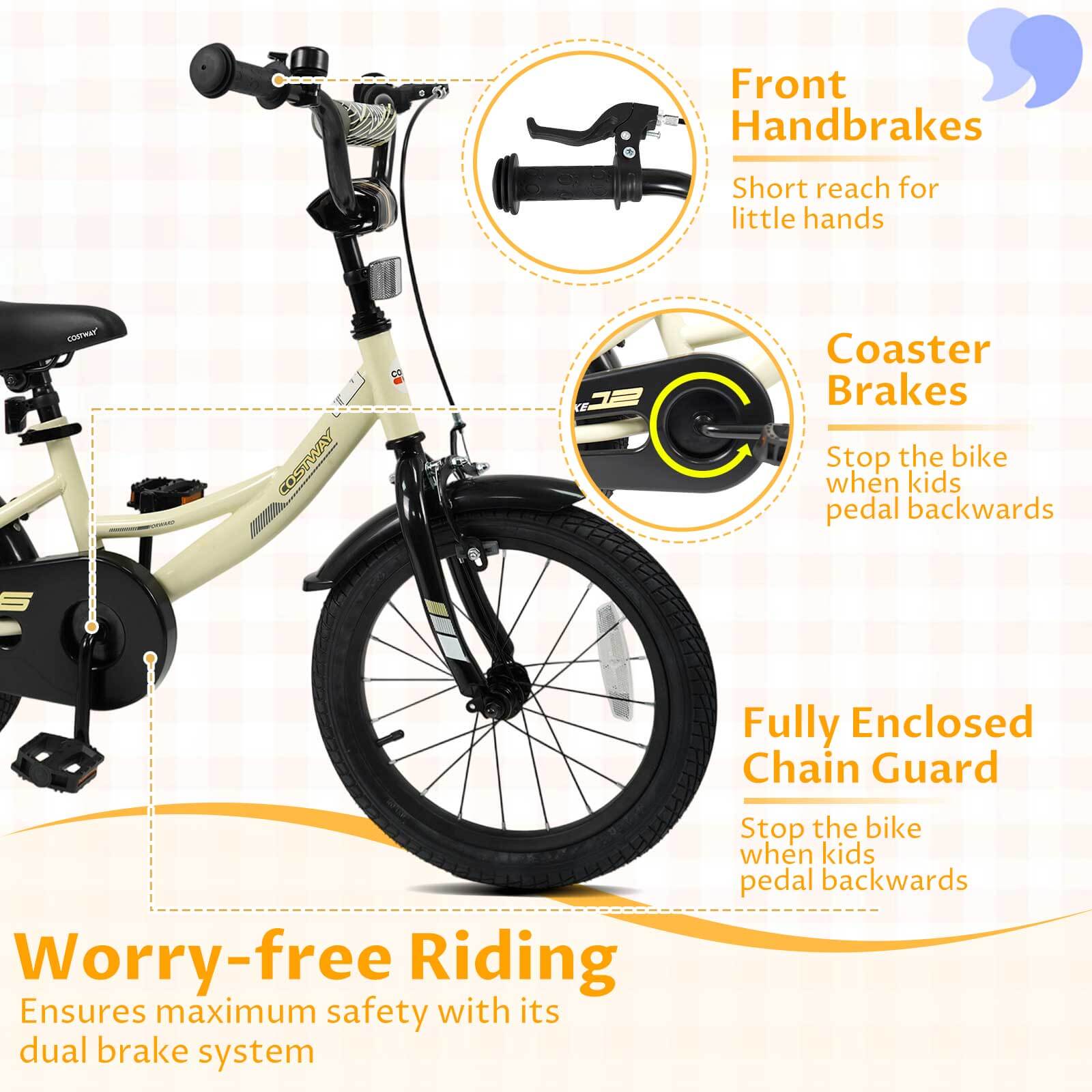 Front Handbrakes  
Short reach for little hands  

Coaster Brakes  
Stop the bike when kids pedal backwards  

Fully Enclosed Chain Guard  
Stop the bike when kids pedal backwards  

Worry-free Riding  
Ensures maximum safety with its dual brake system