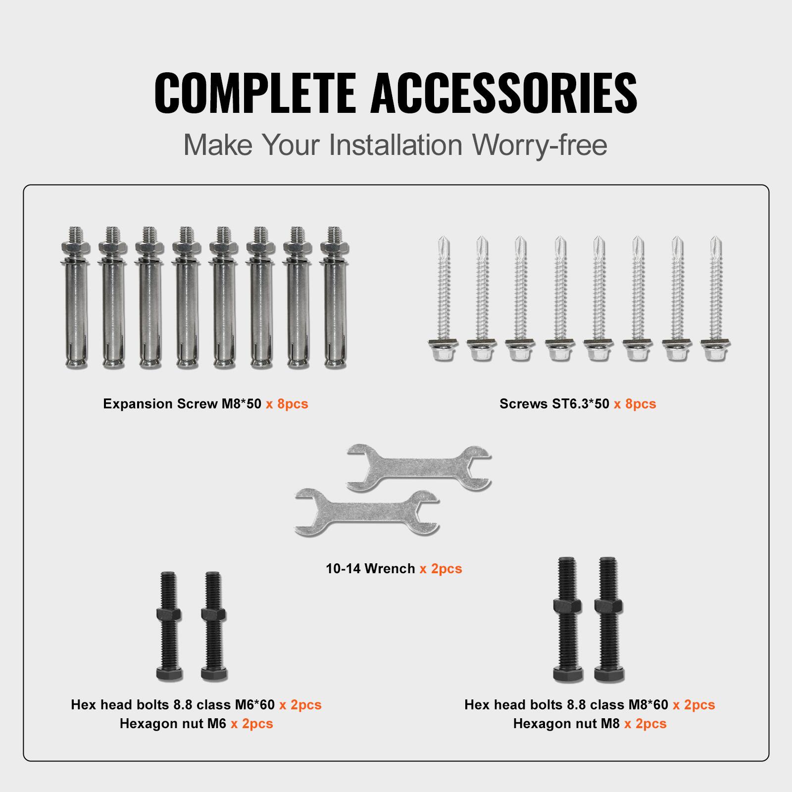 COMPLETE ACCESSORIES
Make Your Installation Worry-free
Expansion Screw M8*50 x 8pcs
Screws ST6.3*50 x 8pcs
10-14 Wrench x 2pcs
Hex head bolts 8.8 class M6*60 x 2pcs
Hexagon nut M6 x 2pcs
Hex head bolts 8.8 class M8*60 x 2pcs
Hexagon nut M8 x 2pcs