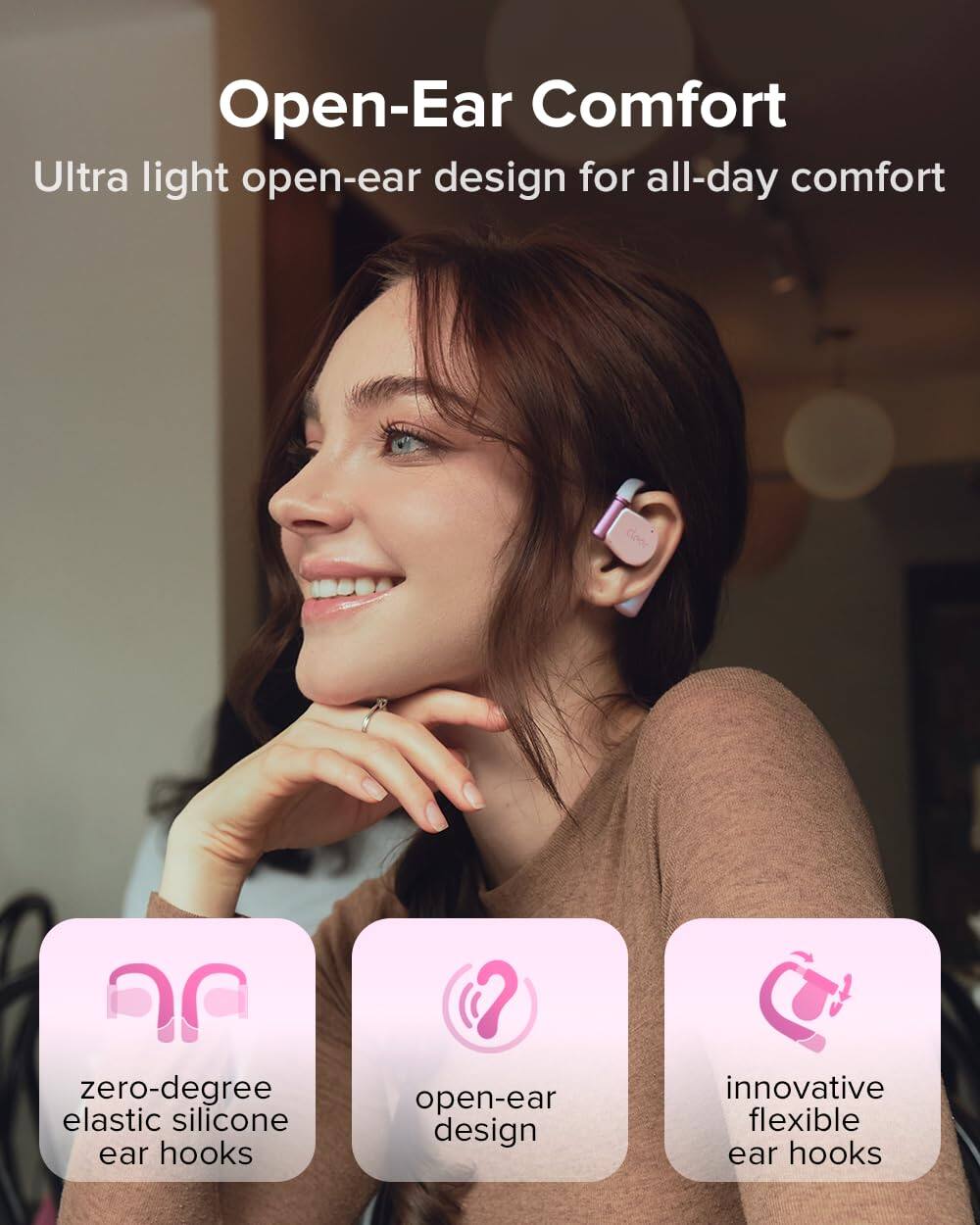 Open-Ear Comfort
Ultra light open-ear design for all-day comfort
zero-degree elastic silicone ear hooks
open-ear design
innovative flexible ear hooks