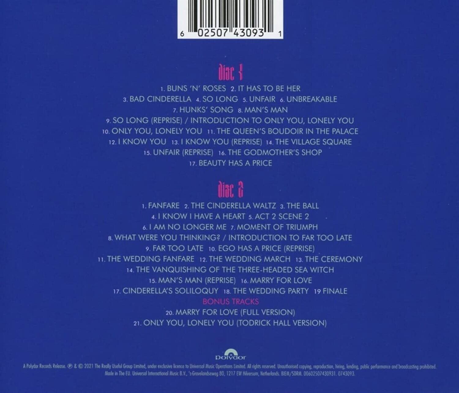 **Disc 1**

1. BUNS 'N' ROSES  
2. IT HAS TO BE HER  
3. BAD CINDERELLA  
4. SO LONG  
5. UNFAIR  
6. UNBREAKABLE  
7. HUNKS' SONG  
8. MAN'S MAN  
9. SO LONG (REPRISE) / INTRODUCTION TO ONLY YOU, LONELY YOU  
10. ONLY YOU, LONELY YOU  
11. THE QUEEN'S BOUDOIR IN THE PALACE  
12. I KNOW YOU  
13. I KNOW YOU (REPRISE)  
14. THE VILLAGE SQUARE  
15. UNFAIR (REPRISE)  
16. THE GODMOTHER'S SHOP  
17. BEAUTY HAS A PRICE  

**Disc 2**

1. FANFARE  
2. THE CINDERELLA WALTZ  
3. THE BALL  
4. I KNOW I HAVE A HEART / ACT 2 SCENE 2  
5. MOMENT OF TRIUMPH  
6. I AM NO LONGER ME  
7. WHAT WERE YOU THINKING? / INTRODUCTION TO FAR TOO LATE  
8. FAR TOO LATE  
9. EGO HAS A PRICE (REPRISE)  
10. THE WEDDING FANFARE  
11. THE WEDDING MARCH  
12. THE CEREMONY  
13. THE VANQUISHING OF THE THREE-HEADED SEA WITCH  
14. MAN'S MAN (REPRISE)  
15. MARRY FOR LOVE  
16. CINDERELLA'S SOLILOQUY  
17. THE WEDDING PARTY  
18. FINALE  

**BONUS TRACKS**

20. MARRY FOR LOVE (FULL VERSION)  
21. ONLY YOU, LONELY YOU (TODRICK HALL VERSION)  

---

Polydor Records Release  
© & ℗ 2021 The Really Useful Group Limited, under exclusive licence to Universal Music Operations Limited.  
Made in the EU. Universal International Music B.V., © Universal Music Group, 177 Westerveldseweg, Netherlands, B.V./SOM, 000257043901, 0743093.