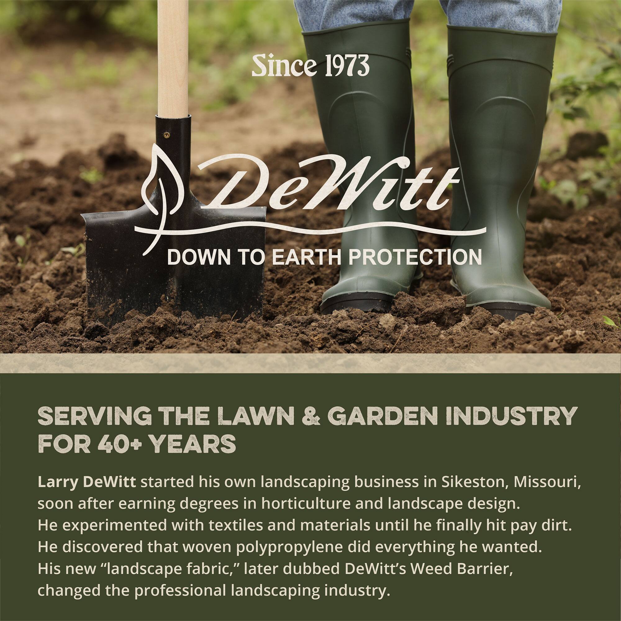 Since 1973  
DeWitt  
DOWN TO EARTH PROTECTION  

SERVING THE LAWN & GARDEN INDUSTRY FOR 40+ YEARS  

Larry DeWitt started his own landscaping business in Sikeston, Missouri, soon after earning degrees in horticulture and landscape design. He experimented with textiles and materials until he finally hit pay dirt. He discovered that woven polypropylene did everything he wanted. His new "landscape fabric," later dubbed DeWitt's Weed Barrier, changed the professional landscaping industry.