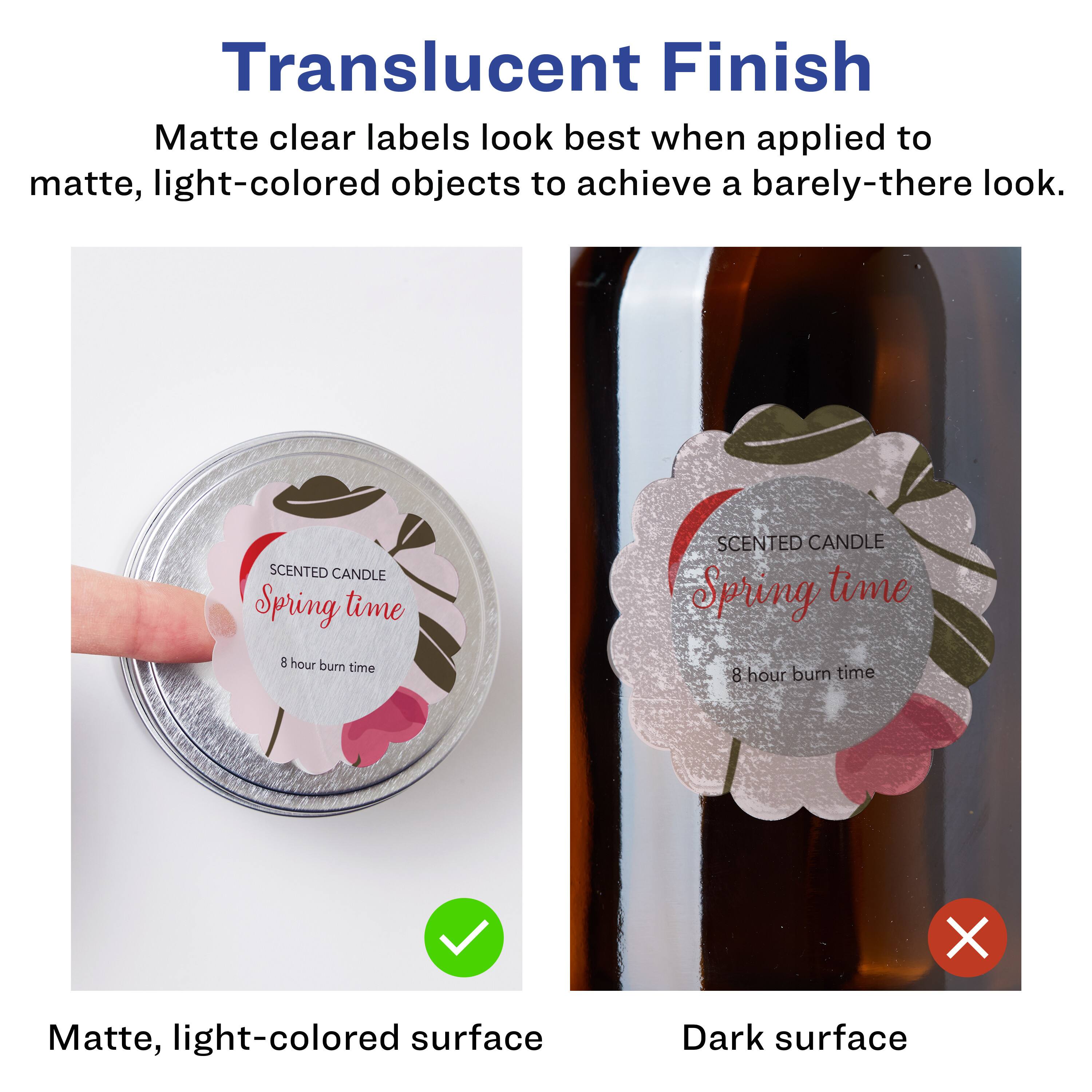 Translucent Finish  
Matte clear labels look best when applied to matte, light-colored objects to achieve a barely-there look.  

SCENTED CANDLE  
Spring time  
8 hour burn time  

Matte, light-colored surface  
Dark surface