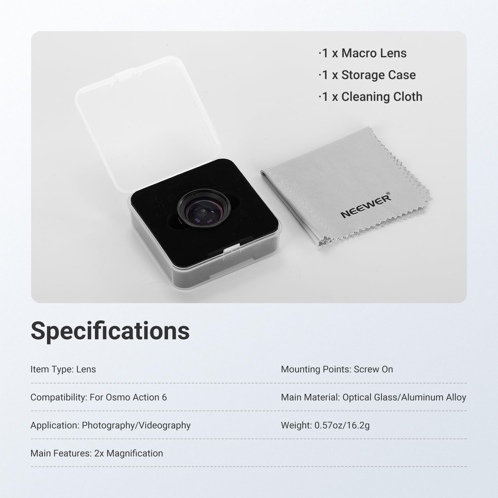 1 x Macro Lens  
1 x Storage Case  
1 x Cleaning Cloth  

NEEWER  

Specifications  
Item Type: Lens  
Mounting Points: Screw On  
Compatibility: For Osmo Action 6  
Main Material: Optical Glass/Aluminum Alloy  
Application: Photography/Videography  
Weight: 0.57oz/16.2g  
Main Features: 2x Magnification