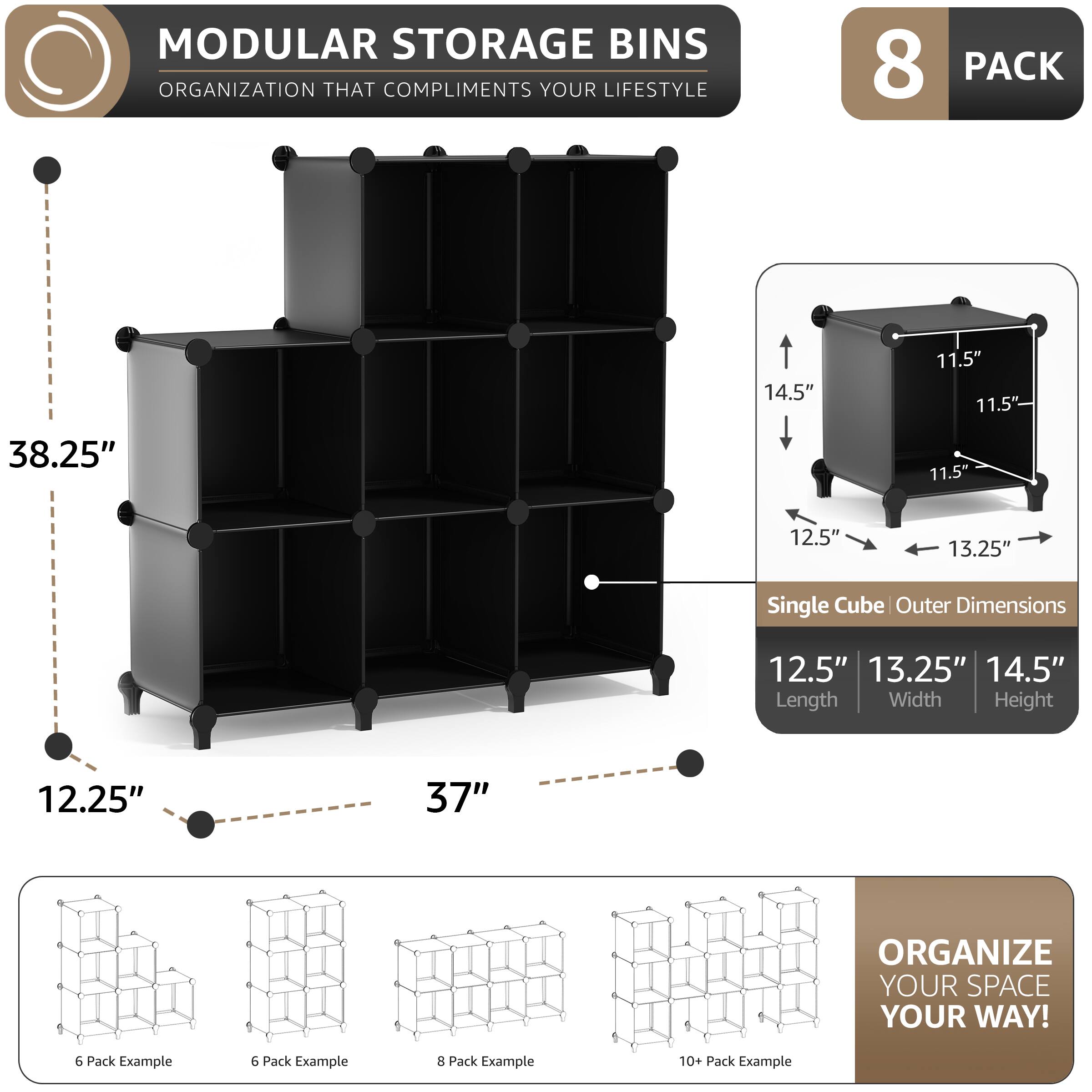 MODULAR STORAGE BINS  
ORGANIZATION THAT COMPLIMENTS YOUR LIFESTYLE  

8 PACK  

Single Cube Outer Dimensions  
12.5" Length  
13.25" Width  
14.5" Height  

11.5"  
11.5"  
11.5"  

38.25"  
12.25"  
37"  

ORGANIZE YOUR SPACE YOUR WAY!  

6 Pack Example  
6 Pack Example  
8 Pack Example  
10+ Pack Example
