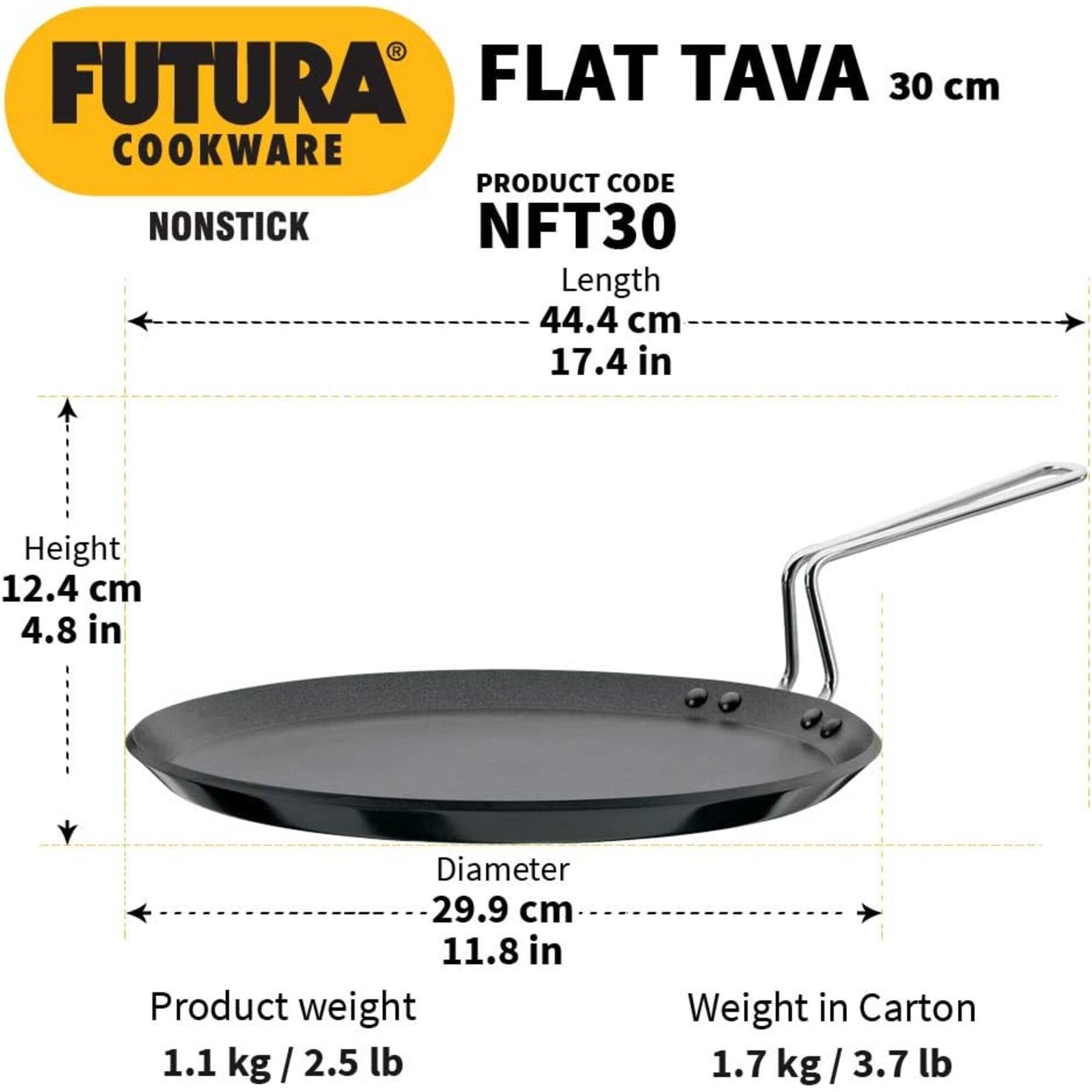 FUTURA FLAT TAVA 30 cm COOKWARE  
PRODUCT CODE: NFT30  
Length: 44.4 cm (17.4 in)  
Height: 12.4 cm (4.8 in)  
Diameter: 29.9 cm (11.8 in)  
Product weight: 1.1 kg (2.5 lb)  
Weight in Carton: 1.7 kg (3.7 lb)