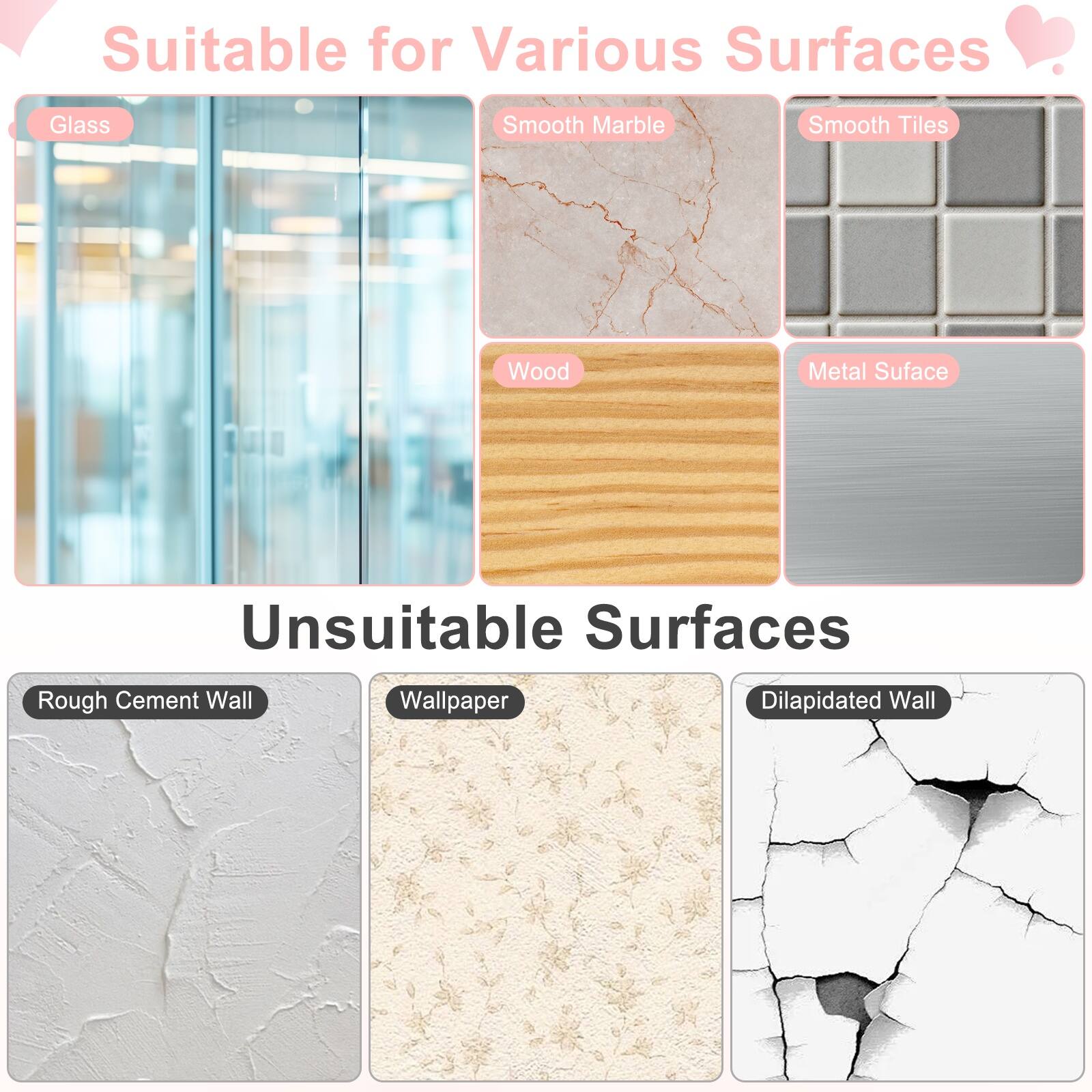 Suitable for Various Surfaces: Glass, Smooth Marble, Smooth Tiles, Wood, Metal Surface

Unsuitable Surfaces: Rough Cement Wall, Wallpaper, Dilapidated Wall