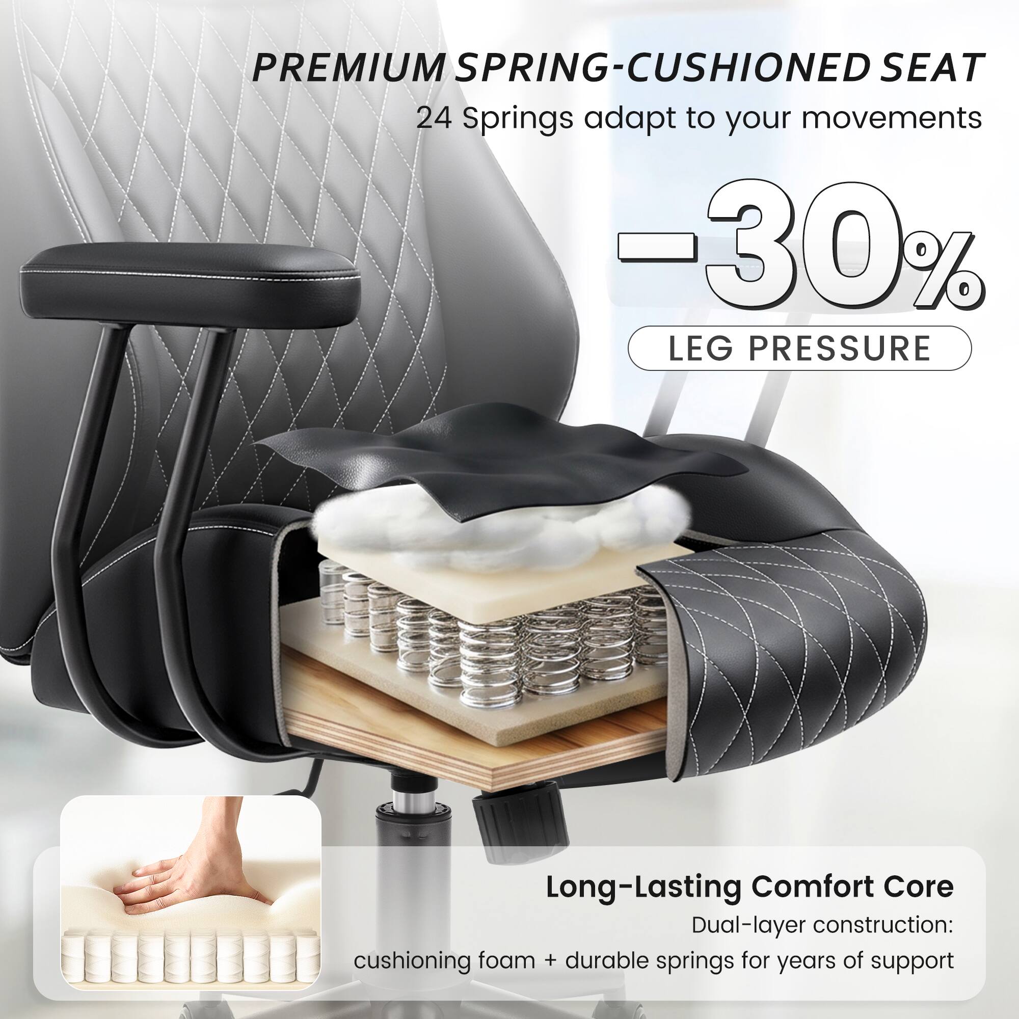 PREMIUM SPRING-CUSHIONED SEAT  
24 Springs adapt to your movements  
-30% LEG PRESSURE  

Long-Lasting Comfort Core  
Dual-layer construction: cushioning foam + durable springs for years of support