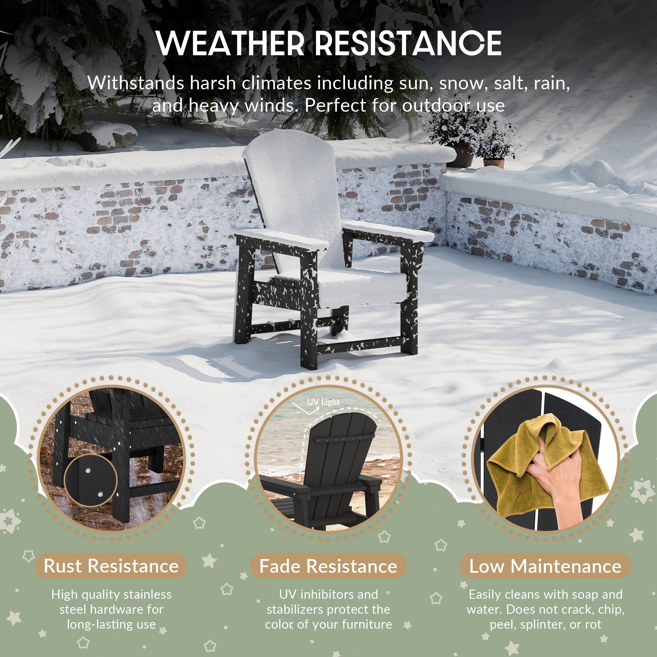 WEATHER RESISTANCE

Withstands harsh climates including sun, snow, salt, rain, and heavy winds. Perfect for outdoor use

UV Light
Rust Resistance
Fade Resistance
Low Maintenance

High quality stainless steel hardware for long-lasting use
UV inhibitors and stabilizers protect the color of your furniture
Easily cleans with soap and water. Does not crack, chip, peel, splinter, or rot
