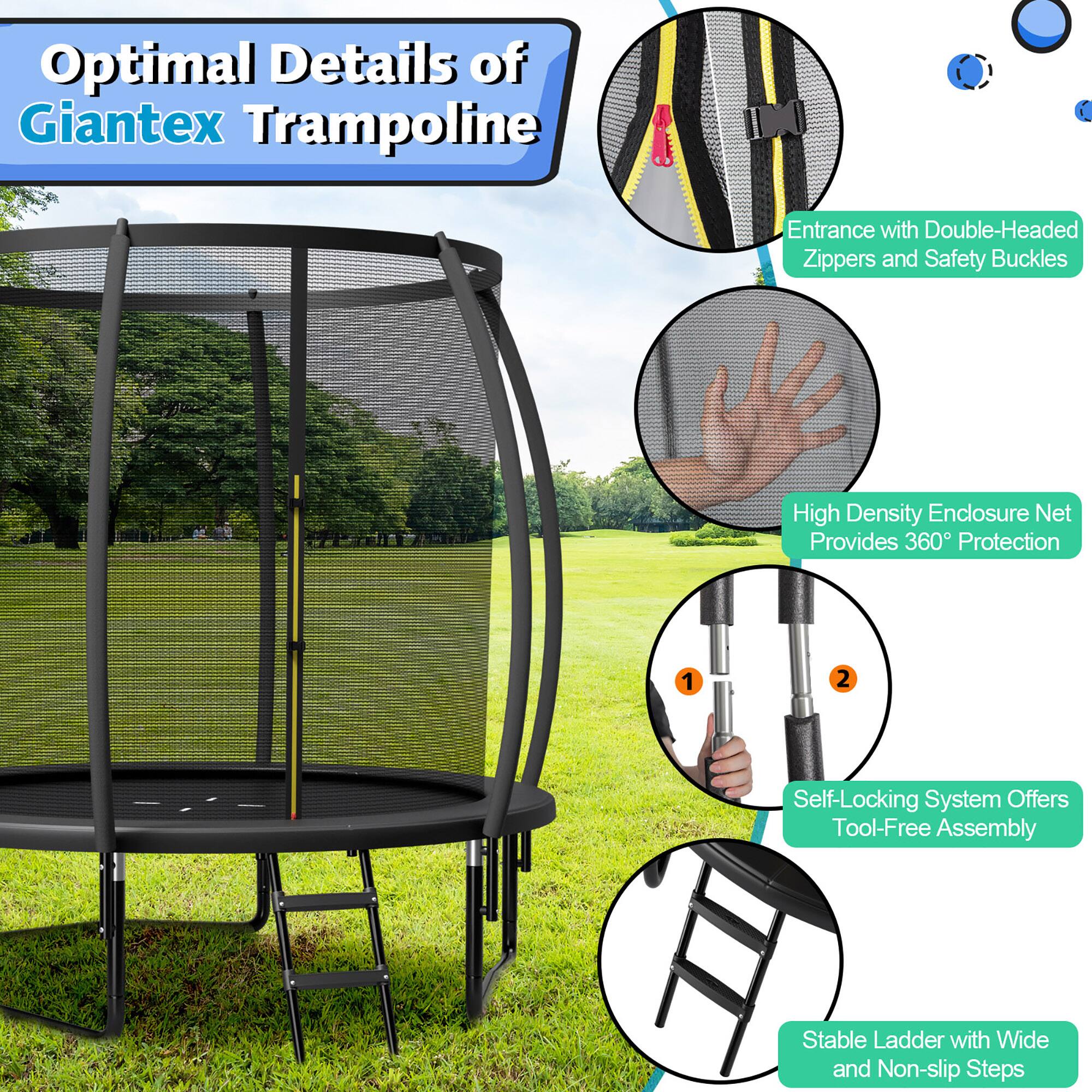 Optimal Details of Giantex Trampoline

- Entrance with Double-Headed Zippers and Safety Buckles
- High Density Enclosure Net Provides 360° Protection
- Self-Locking System Offers Tool-Free Assembly
- Stable Ladder with Wide and Non-slip Steps