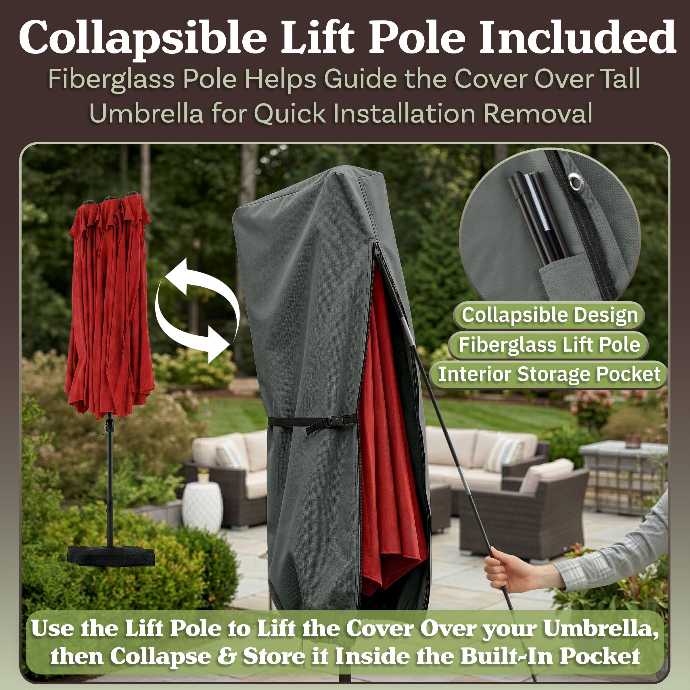 Collapsible Lift Pole Included  
Fiberglass Pole Helps Guide the Cover Over Tall Umbrella for Quick Installation Removal  
Collapsible Design  
Fiberglass Lift Pole  
Interior Storage Pocket  

Use the Lift Pole to Lift the Cover Over your Umbrella, then Collapse & Store it Inside the Built-In Pocket