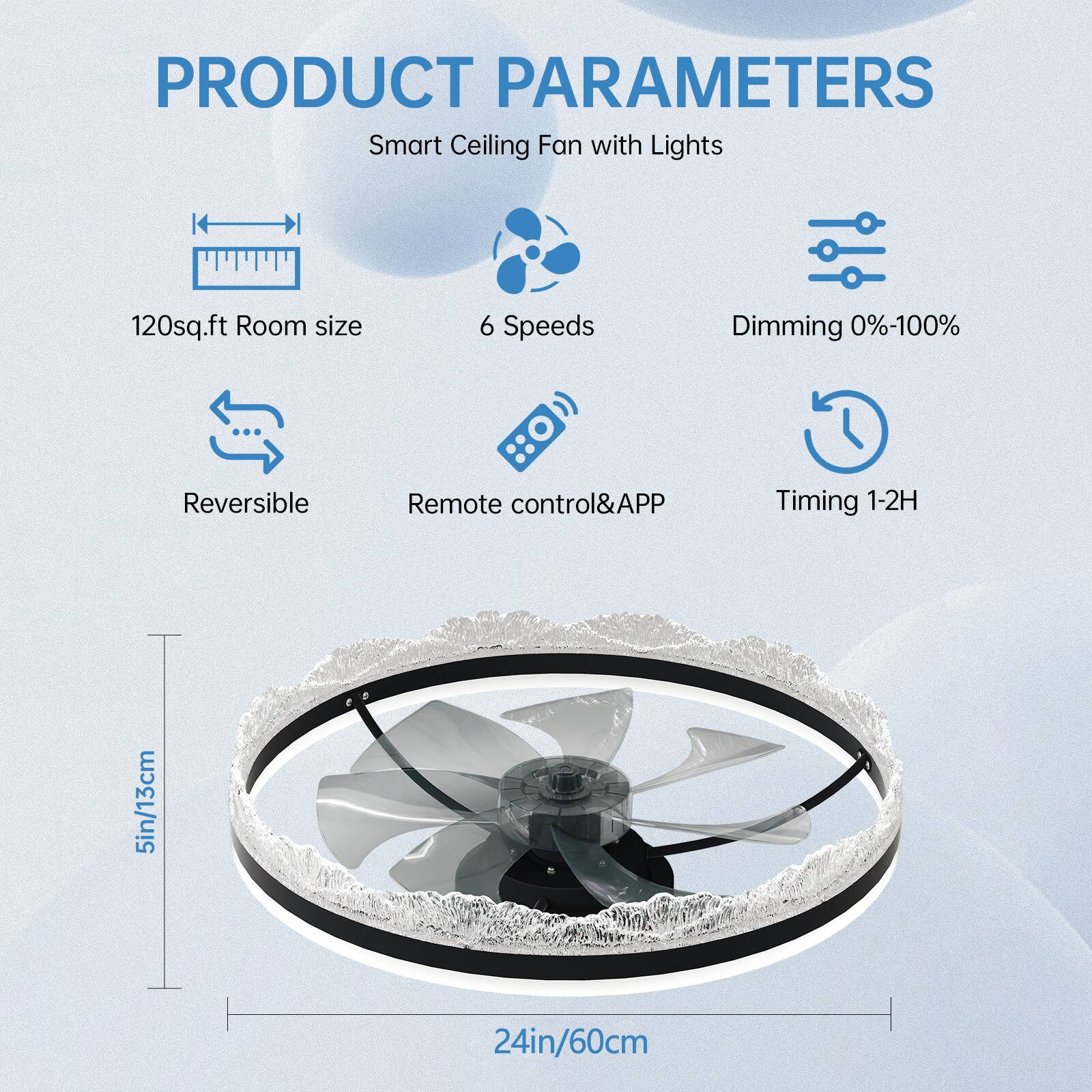 PRODUCT PARAMETERS  
Smart Ceiling Fan with Lights  

- 120sq.ft Room size  
- 6 Speeds  
- Dimming 0%-100%  
- Reversible  
- Remote control&APP  
- Timing 1-2H  

5in/13cm  
24in/60cm