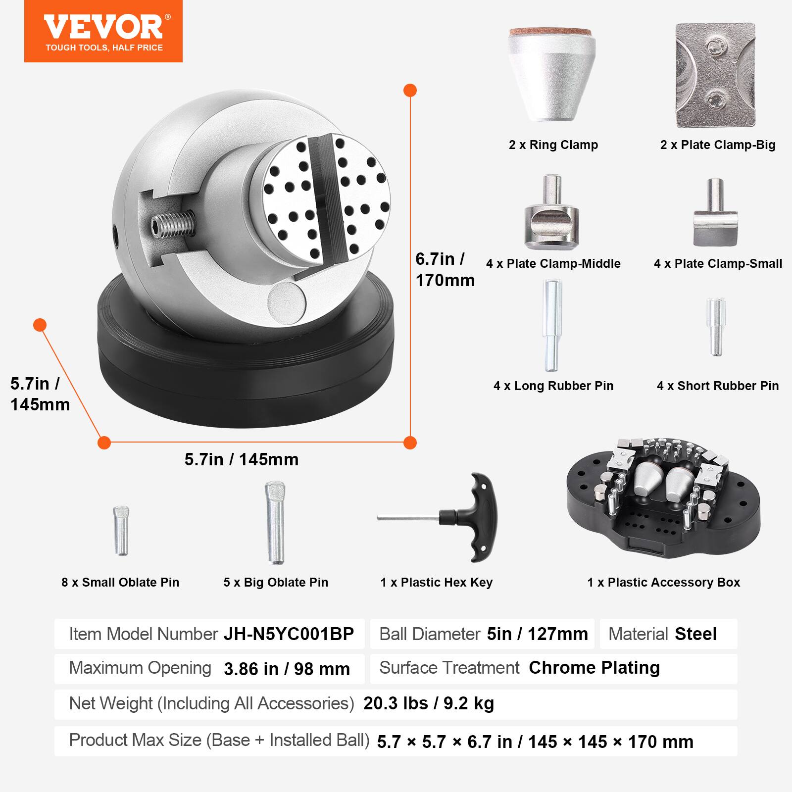 VEVOR TOUGH TOOLS, HALF PRICE

2 X Ring Clamp  
2 X Plate Clamp-Big  
6.7in / 170mm  
Plate Clamp-Middle  
4 X Plate Clamp-Small  
5.7in / 145mm  
4 X Long Rubber Pin  
4 X Short Rubber Pin  
145mm  
8 X Small Oblate Pin  
5 X Big Oblate Pin  
1 X Plastic Hex Key  
1 X Plastic Accessory Box  

Item Model Number JH-N5YC001BP  
Ball Diameter 5in / 127mm  
Material Steel  
Maximum Opening 3.86 in / 98 mm  
Surface Treatment Chrome Plating  
Net Weight (Including All Accessories) 20.3 lbs / 9.2 kg  
Product Max Size (Base + Installed Ball) 5.7 x 5.7 x 6.7 in / 145 x 145 x 170 mm
