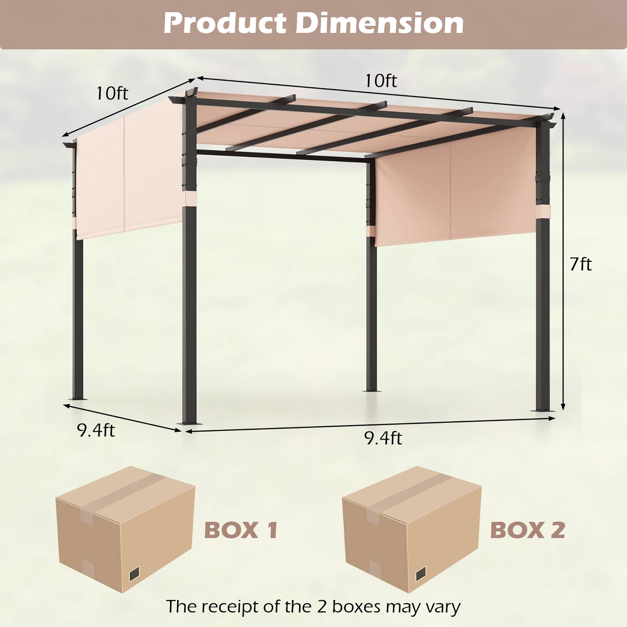 Product Dimension

10ft  
10ft  
7ft  
9.4ft  
9.4ft  

BOX 1  
BOX 2  

The receipt of the 2 boxes may vary