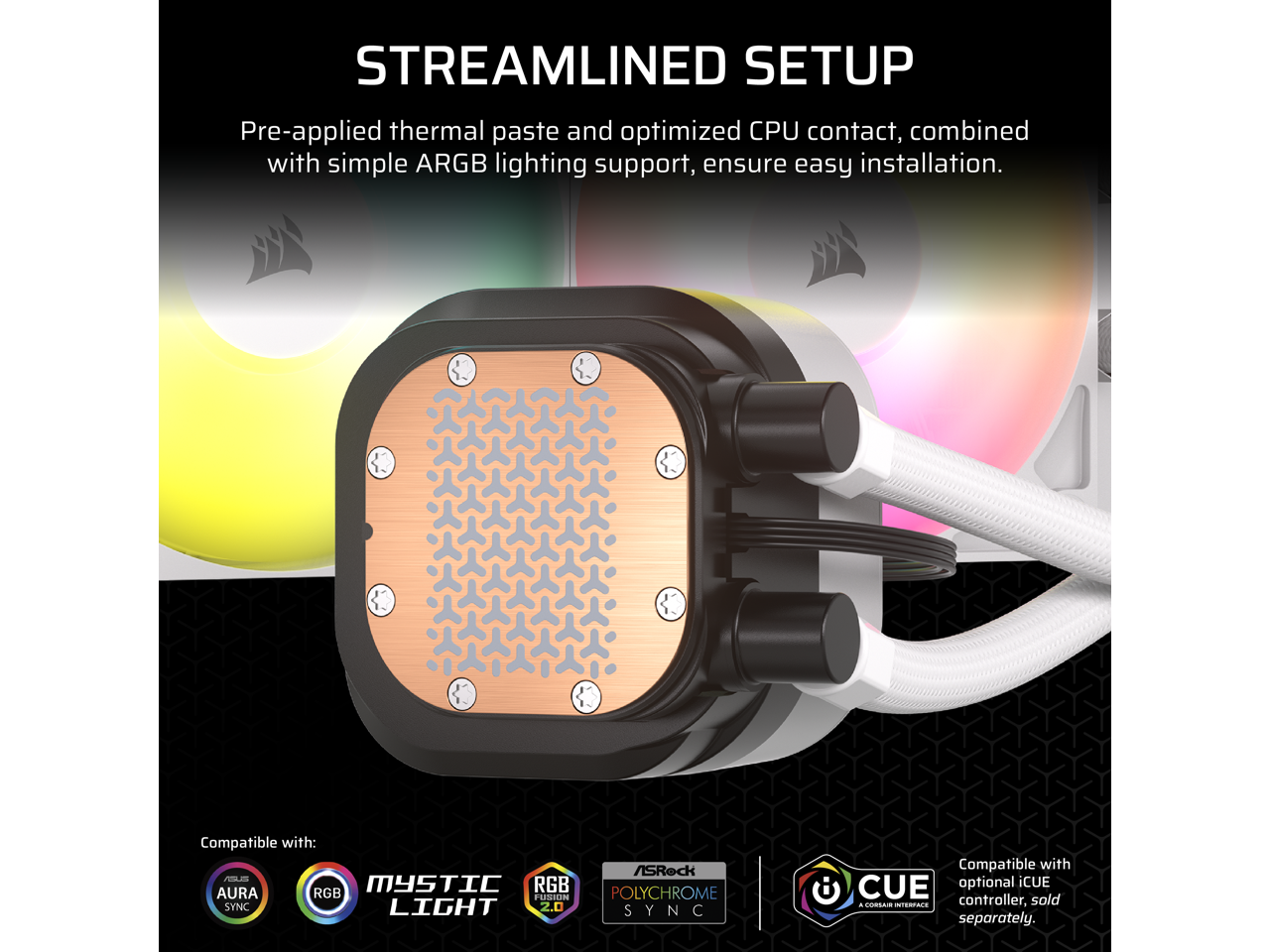 **STREAMLINED SETUP**

Pre-applied thermal paste and optimized CPU contact, combined with simple ARGB lighting support, ensure easy installation.

Compatible with:
- ASRock F MYSTIC LIGHT
- AURA RGB
- RGB FUSION
- POLYCHROME SYNC
- LIGHT 2.0 SYNC

Compatible with optional iCUE controller, sold separately.
