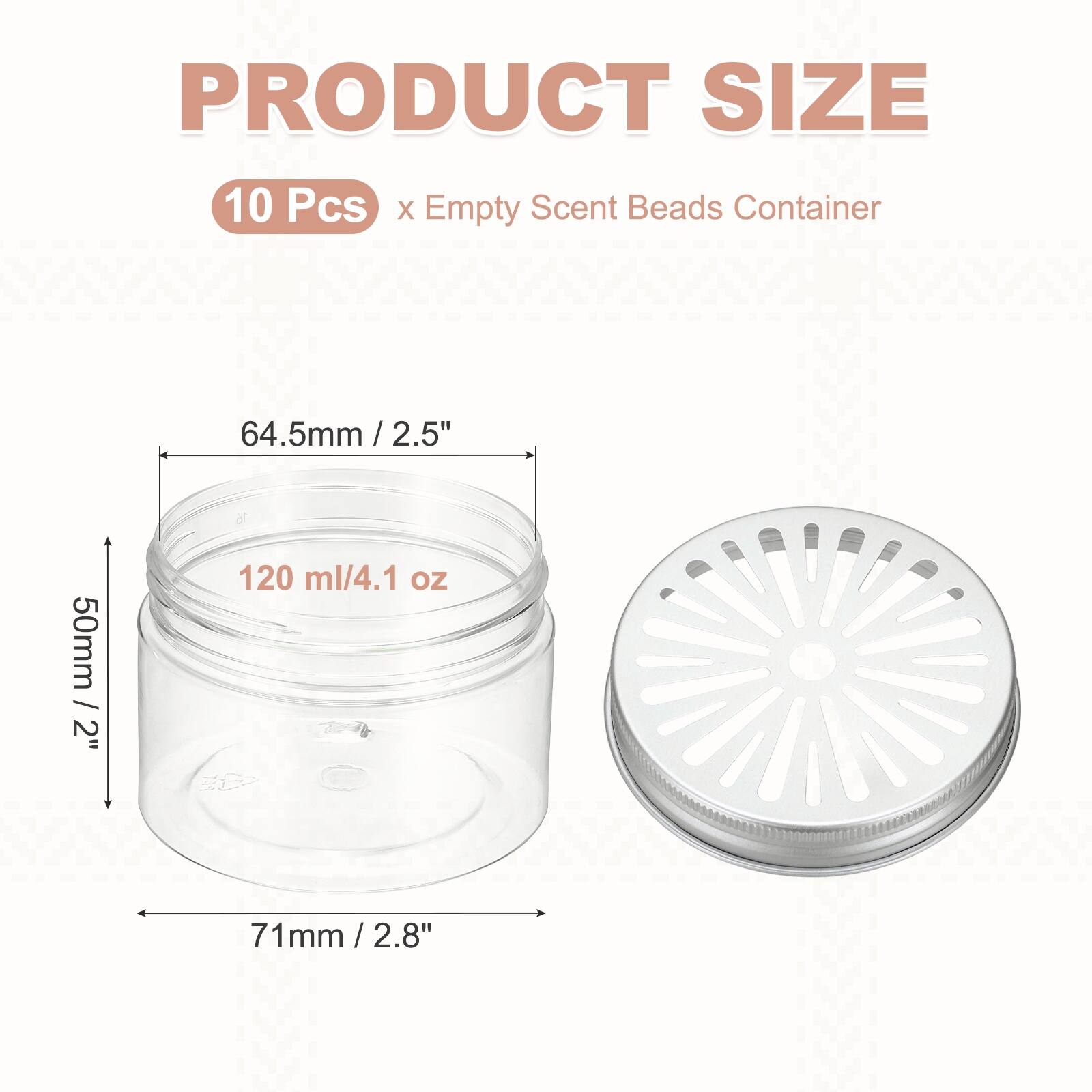 PRODUCT SIZE  
10 Pcs x Empty Scent Beads Container  
64.5mm / 2.5"  
50mm / 2"  
120 ml / 4.1 oz  
71mm / 2.8"